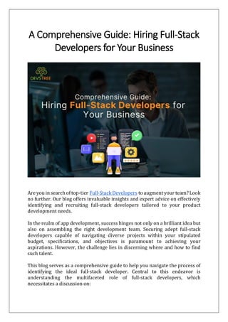 A Comprehensive Guide: Hiring Full-Stack
Developers for Your Business
Are you in search of top-tier Full-Stack Developers to augment your team? Look
no further. Our blog offers invaluable insights and expert advice on effectively
identifying and recruiting full-stack developers tailored to your product
development needs.
In the realm of app development, success hinges not only on a brilliant idea but
also on assembling the right development team. Securing adept full-stack
developers capable of navigating diverse projects within your stipulated
budget, specifications, and objectives is paramount to achieving your
aspirations. However, the challenge lies in discerning where and how to find
such talent.
This blog serves as a comprehensive guide to help you navigate the process of
identifying the ideal full-stack developer. Central to this endeavor is
understanding the multifaceted role of full-stack developers, which
necessitates a discussion on:
 