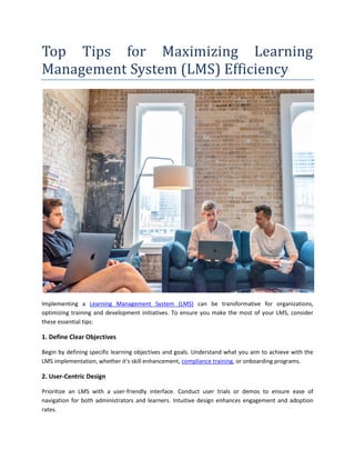 Top Tips for Maximizing Learning
Management System (LMS) Efficiency
Implementing a Learning Management System (LMS) can be transformative for organizations,
optimizing training and development initiatives. To ensure you make the most of your LMS, consider
these essential tips:
1. Define Clear Objectives
Begin by defining specific learning objectives and goals. Understand what you aim to achieve with the
LMS implementation, whether it's skill enhancement, compliance training, or onboarding programs.
2. User-Centric Design
Prioritize an LMS with a user-friendly interface. Conduct user trials or demos to ensure ease of
navigation for both administrators and learners. Intuitive design enhances engagement and adoption
rates.
 