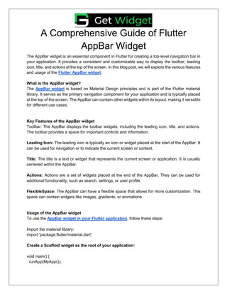 A Comprehensive Guide of Flutter
AppBar Widget
The AppBar widget is an essential component in Flutter for creating a top-level navigation bar in
your application. It provides a consistent and customizable way to display the toolbar, leading
icon, title, and actions at the top of the screen. In this blog post, we will explore the various features
and usage of the Flutter AppBar widget.
What is the AppBar widget?
The AppBar widget is based on Material Design principles and is part of the Flutter material
library. It serves as the primary navigation component for your application and is typically placed
at the top of the screen. The AppBar can contain other widgets within its layout, making it versatile
for different use cases.
Key Features of the AppBar widget
Toolbar: The AppBar displays the toolbar widgets, including the leading icon, title, and actions.
The toolbar provides a space for important controls and information.
Leading Icon: The leading icon is typically an icon or widget placed at the start of the AppBar. It
can be used for navigation or to indicate the current screen or context.
Title: The title is a text or widget that represents the current screen or application. It is usually
centered within the AppBar.
Actions: Actions are a set of widgets placed at the end of the AppBar. They can be used for
additional functionality, such as search, settings, or user profile.
FlexibleSpace: The AppBar can have a flexible space that allows for more customization. This
space can contain widgets like images, gradients, or animations.
Usage of the AppBar widget
To use the AppBar widget in your Flutter application, follow these steps:
Import the material library:
import 'package:flutter/material.dart';
Create a Scaffold widget as the root of your application:
void main() {
runApp(MyApp());
 