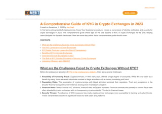 A Comprehensive Guide of KYC in Crypto Exchanges in 2023
Posted on November 1, 2023 by Jay Raol
In the fast-evolving world of cryptocurrency, Know Your Customer procedures remain a cornerstone of identity verification and security for
crypto exchanges in 2023. This comprehensive guide sheds light on the vital aspects of KYC in crypto exchanges for the year, helping
users navigate this dynamic landscape. Here are some key points that a comprehensive guide should cover:
CONTENTS
What are the challenges faced by crypto exchanges without KYC?
The KYC Landscape in Crypto Exchanges
KYC Builds Trust and Lowers the Risk of Transparency
Benefits of KYC in Crypto Exchanges
Overview of Crypto Exchanges in 2023
The Role of KYC Solution Providers in Securing Crypto Exchanges
Unlocking Efficiency with IDMERIT
What are the Challenges Faced by Crypto Exchanges Without KYC?
Before the widespread adoption of KYC in the cryptocurrency industry, there were several challenges:
1. Possibility of increasing Fraud: Cryptocurrencies, in their early days, offered a high degree of anonymity. While this was seen as a
benefit by many, it also attracted individuals involved in illegal activities such as money laundering and fraud.
2. Reputation Risks: The association of cryptocurrencies with illegal activities tarnished their reputation. Trust and acceptance in the
broader financial ecosystem were hindered, slowing down mainstream adoption.
3. Financial Risks: Without robust KYC solutions, financial risks and scams increase. Financial criminals who wanted to commit fraud were
often attracted to crypto exchanges with no transparency or accountability. This led to financial losses.
4. Security Threats: The absence of KYC measures has made cryptocurrency exchanges more susceptible to hacking and cyber threats.
These vulnerabilities resulted in significant losses for both users and platforms.
(888)-378-9283
BOOK A DEMO
 