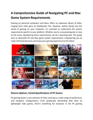 A Comprehensive Guide of Navigating PC and Mac
Game System Requirements
Gaming on personal computers and Macs offers an expansive library of titles,
ranging from indie gems to blockbuster hits. However, before diving into the
world of gaming on your computer, it's essential to understand the system
requirements specific to your platform. Whether you're a seasoned gamer or new
to the scene, deciphering these requirements can be a daunting task. This guide
aims to demystify PC and Mac game system requirements, empowering you to
make informed decisions and enjoy your gaming experience to the fullest.
Diverse Options, Varied Specifications of PC Games
PC gaming boasts a vast selection of titles catering to a wide range of preferences
and hardware configurations. From graphically demanding AAA titles to
lightweight indie games, there's something for everyone in the PC gaming
 