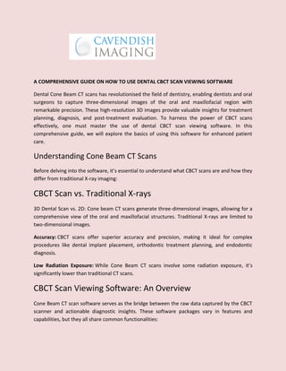 A COMPREHENSIVE GUIDE ON HOW TO USE DENTAL CBCT SCAN VIEWING SOFTWARE
Dental Cone Beam CT scans has revolutionised the field of dentistry, enabling dentists and oral
surgeons to capture three-dimensional images of the oral and maxillofacial region with
remarkable precision. These high-resolution 3D images provide valuable insights for treatment
planning, diagnosis, and post-treatment evaluation. To harness the power of CBCT scans
effectively, one must master the use of dental CBCT scan viewing software. In this
comprehensive guide, we will explore the basics of using this software for enhanced patient
care.
Understanding Cone Beam CT Scans
Before delving into the software, it’s essential to understand what CBCT scans are and how they
differ from traditional X-ray imaging:
CBCT Scan vs. Traditional X-rays
3D Dental Scan vs. 2D: Cone beam CT scans generate three-dimensional images, allowing for a
comprehensive view of the oral and maxillofacial structures. Traditional X-rays are limited to
two-dimensional images.
Accuracy: CBCT scans offer superior accuracy and precision, making it ideal for complex
procedures like dental implant placement, orthodontic treatment planning, and endodontic
diagnosis.
Low Radiation Exposure: While Cone Beam CT scans involve some radiation exposure, it’s
significantly lower than traditional CT scans.
CBCT Scan Viewing Software: An Overview
Cone Beam CT scan software serves as the bridge between the raw data captured by the CBCT
scanner and actionable diagnostic insights. These software packages vary in features and
capabilities, but they all share common functionalities:
 