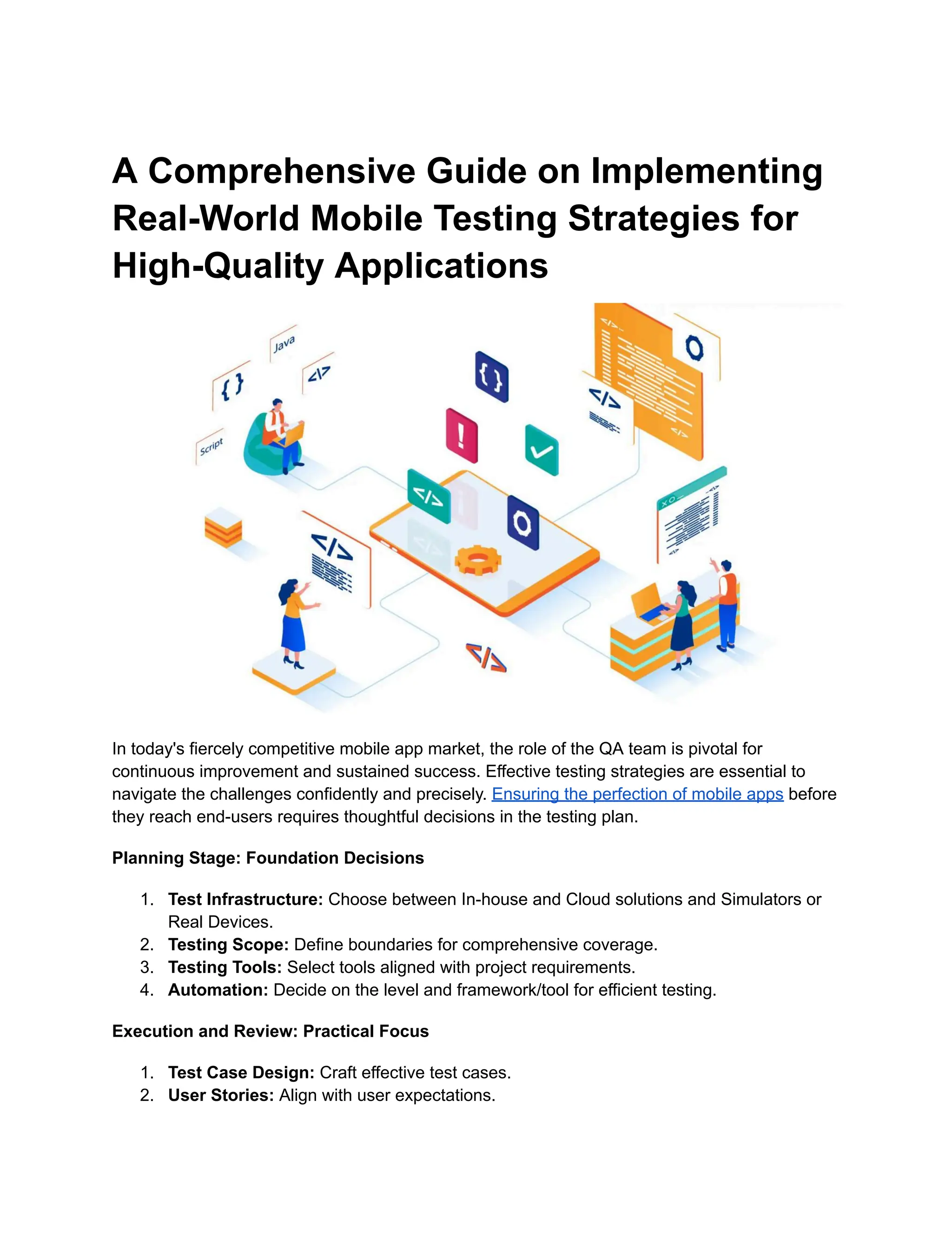 A Comprehensive Guide on Implementing
Real-World Mobile Testing Strategies for
High-Quality Applications
In today's fiercely competitive mobile app market, the role of the QA team is pivotal for
continuous improvement and sustained success. Effective testing strategies are essential to
navigate the challenges confidently and precisely. Ensuring the perfection of mobile apps before
they reach end-users requires thoughtful decisions in the testing plan.
Planning Stage: Foundation Decisions
1.​ Test Infrastructure: Choose between In-house and Cloud solutions and Simulators or
Real Devices.
2.​ Testing Scope: Define boundaries for comprehensive coverage.
3.​ Testing Tools: Select tools aligned with project requirements.
4.​ Automation: Decide on the level and framework/tool for efficient testing.
Execution and Review: Practical Focus
1.​ Test Case Design: Craft effective test cases.
2.​ User Stories: Align with user expectations.
 
