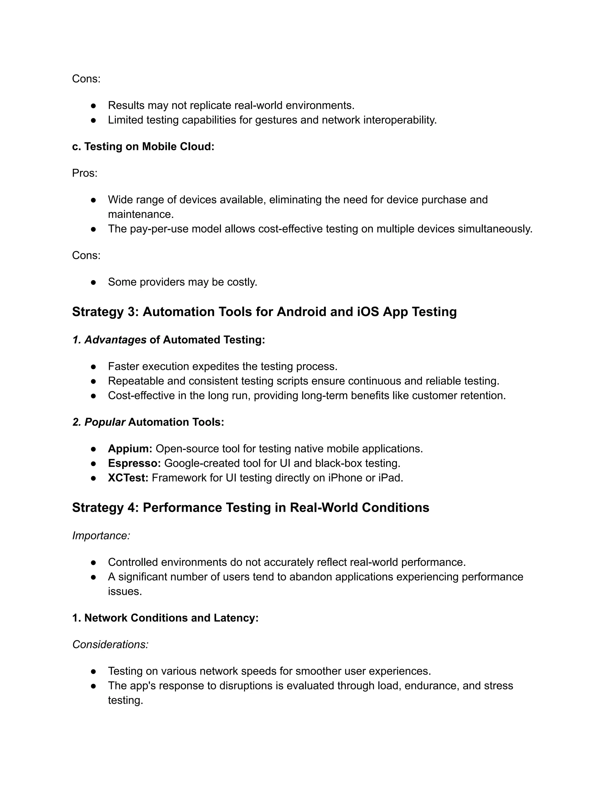 Cons:
●​ Results may not replicate real-world environments.
●​ Limited testing capabilities for gestures and network interoperability.
c. Testing on Mobile Cloud:
Pros:
●​ Wide range of devices available, eliminating the need for device purchase and
maintenance.
●​ The pay-per-use model allows cost-effective testing on multiple devices simultaneously.
Cons:
●​ Some providers may be costly.
Strategy 3: Automation Tools for Android and iOS App Testing
‍
1. Advantages of Automated Testing:
●​ Faster execution expedites the testing process.
●​ Repeatable and consistent testing scripts ensure continuous and reliable testing.
●​ Cost-effective in the long run, providing long-term benefits like customer retention.
‍
2. Popular Automation Tools:
●​ Appium: Open-source tool for testing native mobile applications.
●​ Espresso: Google-created tool for UI and black-box testing.
●​ XCTest: Framework for UI testing directly on iPhone or iPad.
Strategy 4: Performance Testing in Real-World Conditions
Importance:
●​ Controlled environments do not accurately reflect real-world performance.
●​ A significant number of users tend to abandon applications experiencing performance
issues.
1. Network Conditions and Latency:
Considerations:
●​ Testing on various network speeds for smoother user experiences.
●​ The app's response to disruptions is evaluated through load, endurance, and stress
testing.
 