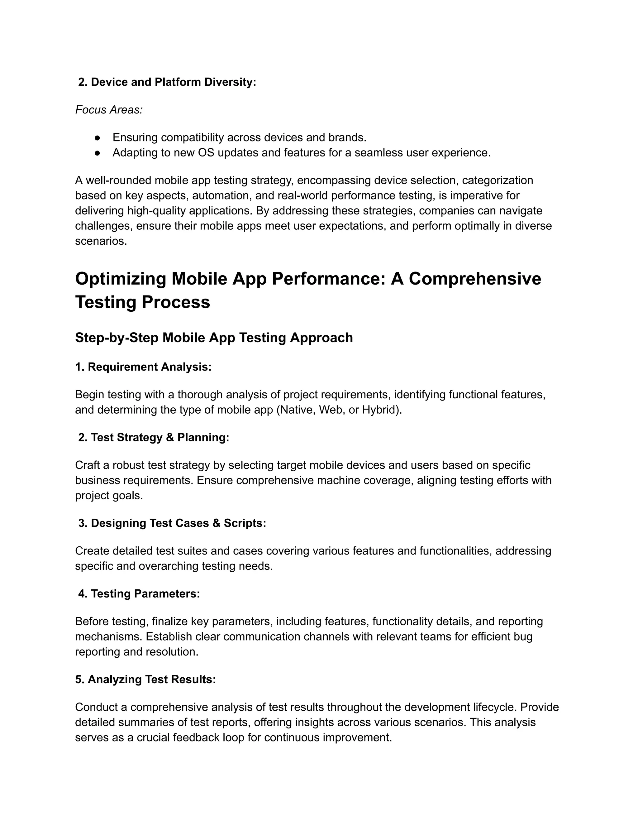 2. Device and Platform Diversity:
Focus Areas:
●​ Ensuring compatibility across devices and brands.
●​ Adapting to new OS updates and features for a seamless user experience.
A well-rounded mobile app testing strategy, encompassing device selection, categorization
based on key aspects, automation, and real-world performance testing, is imperative for
delivering high-quality applications. By addressing these strategies, companies can navigate
challenges, ensure their mobile apps meet user expectations, and perform optimally in diverse
scenarios.
Optimizing Mobile App Performance: A Comprehensive
Testing Process
Step-by-Step Mobile App Testing Approach
‍
1. Requirement Analysis:
Begin testing with a thorough analysis of project requirements, identifying functional features,
and determining the type of mobile app (Native, Web, or Hybrid).
2. Test Strategy & Planning:
Craft a robust test strategy by selecting target mobile devices and users based on specific
business requirements. Ensure comprehensive machine coverage, aligning testing efforts with
project goals.
3. Designing Test Cases & Scripts:
Create detailed test suites and cases covering various features and functionalities, addressing
specific and overarching testing needs.
4. Testing Parameters:
Before testing, finalize key parameters, including features, functionality details, and reporting
mechanisms. Establish clear communication channels with relevant teams for efficient bug
reporting and resolution.
‍
5. Analyzing Test Results:
Conduct a comprehensive analysis of test results throughout the development lifecycle. Provide
detailed summaries of test reports, offering insights across various scenarios. This analysis
serves as a crucial feedback loop for continuous improvement.
 