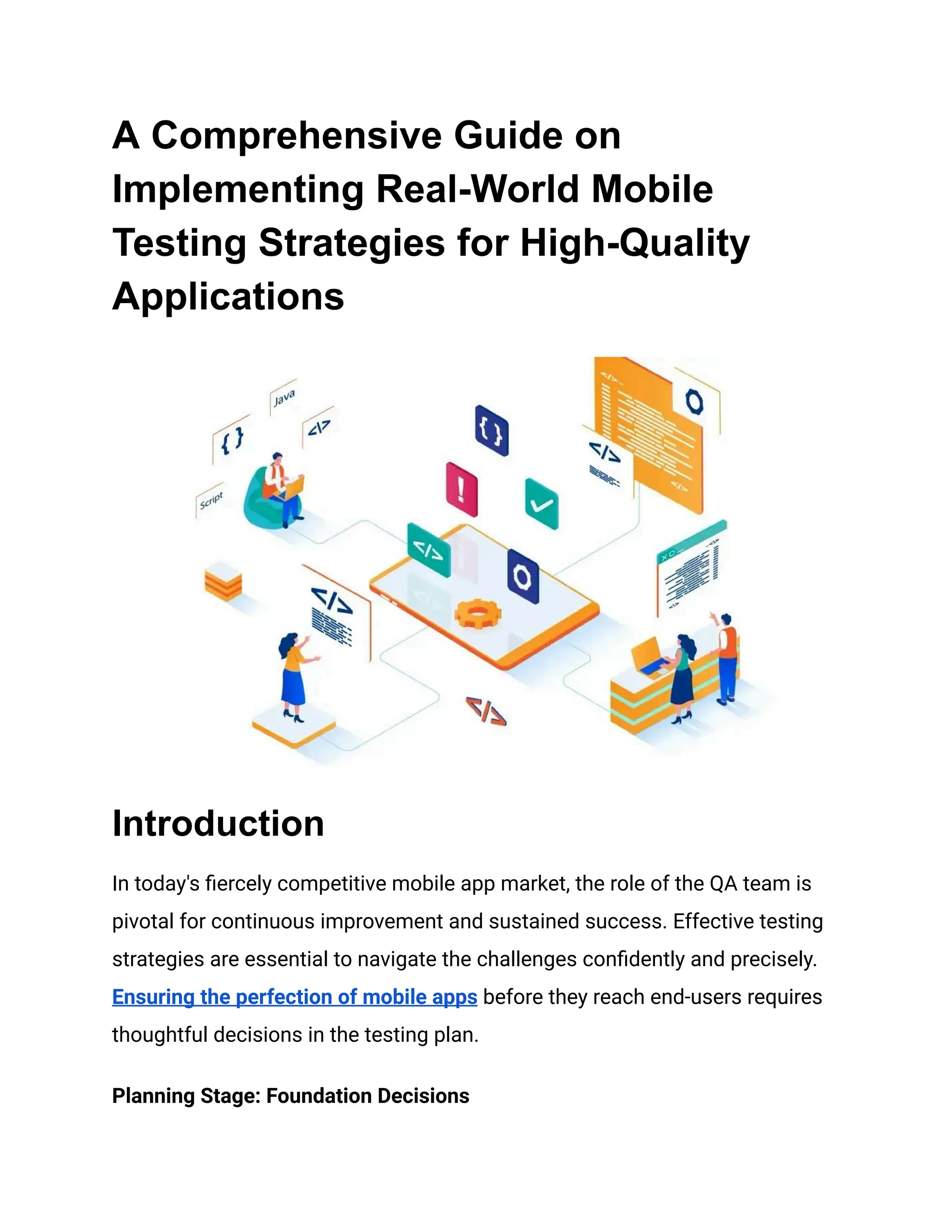 A Comprehensive Guide on
Implementing Real-World Mobile
Testing Strategies for High-Quality
Applications
Introduction
In today's fiercely competitive mobile app market, the role of the QA team is
pivotal for continuous improvement and sustained success. Effective testing
strategies are essential to navigate the challenges confidently and precisely.
Ensuring the perfection of mobile apps before they reach end-users requires
thoughtful decisions in the testing plan.
Planning Stage: Foundation Decisions
 