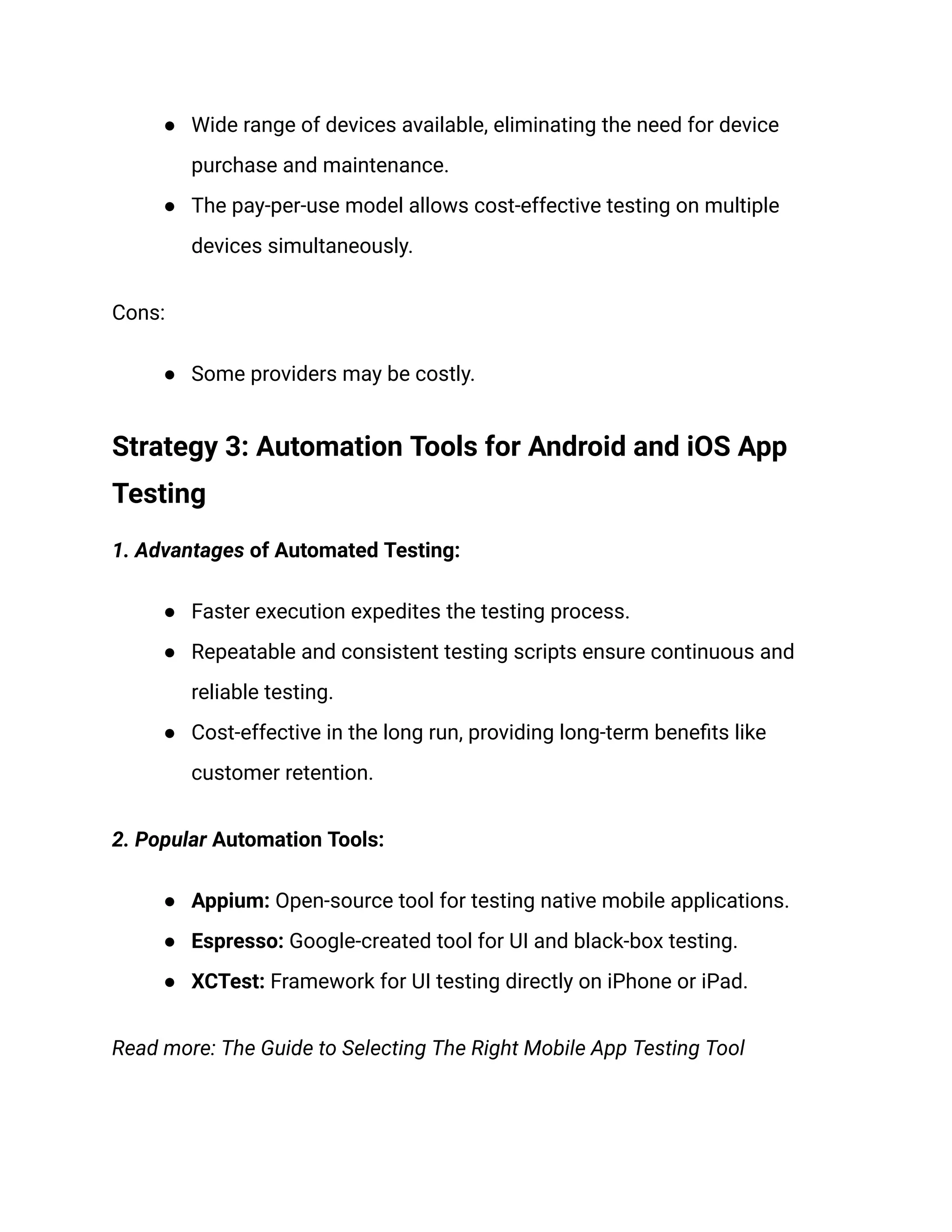 ● Wide range of devices available, eliminating the need for device
purchase and maintenance.
● The pay-per-use model allows cost-effective testing on multiple
devices simultaneously.
Cons:
● Some providers may be costly.
Strategy 3: Automation Tools for Android and iOS App
Testing
‍
1. Advantages of Automated Testing:
● Faster execution expedites the testing process.
● Repeatable and consistent testing scripts ensure continuous and
reliable testing.
● Cost-effective in the long run, providing long-term benefits like
customer retention.
‍
2. Popular Automation Tools:
● Appium: Open-source tool for testing native mobile applications.
● Espresso: Google-created tool for UI and black-box testing.
● XCTest: Framework for UI testing directly on iPhone or iPad.
Read more: The Guide to Selecting The Right Mobile App Testing Tool
 