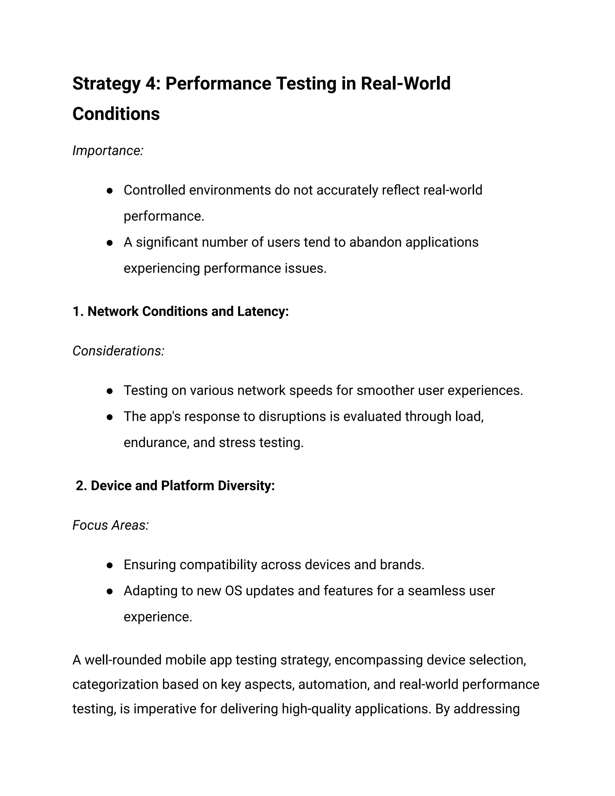 Strategy 4: Performance Testing in Real-World
Conditions
Importance:
● Controlled environments do not accurately reflect real-world
performance.
● A significant number of users tend to abandon applications
experiencing performance issues.
1. Network Conditions and Latency:
Considerations:
● Testing on various network speeds for smoother user experiences.
● The app's response to disruptions is evaluated through load,
endurance, and stress testing.
2. Device and Platform Diversity:
Focus Areas:
● Ensuring compatibility across devices and brands.
● Adapting to new OS updates and features for a seamless user
experience.
A well-rounded mobile app testing strategy, encompassing device selection,
categorization based on key aspects, automation, and real-world performance
testing, is imperative for delivering high-quality applications. By addressing
 