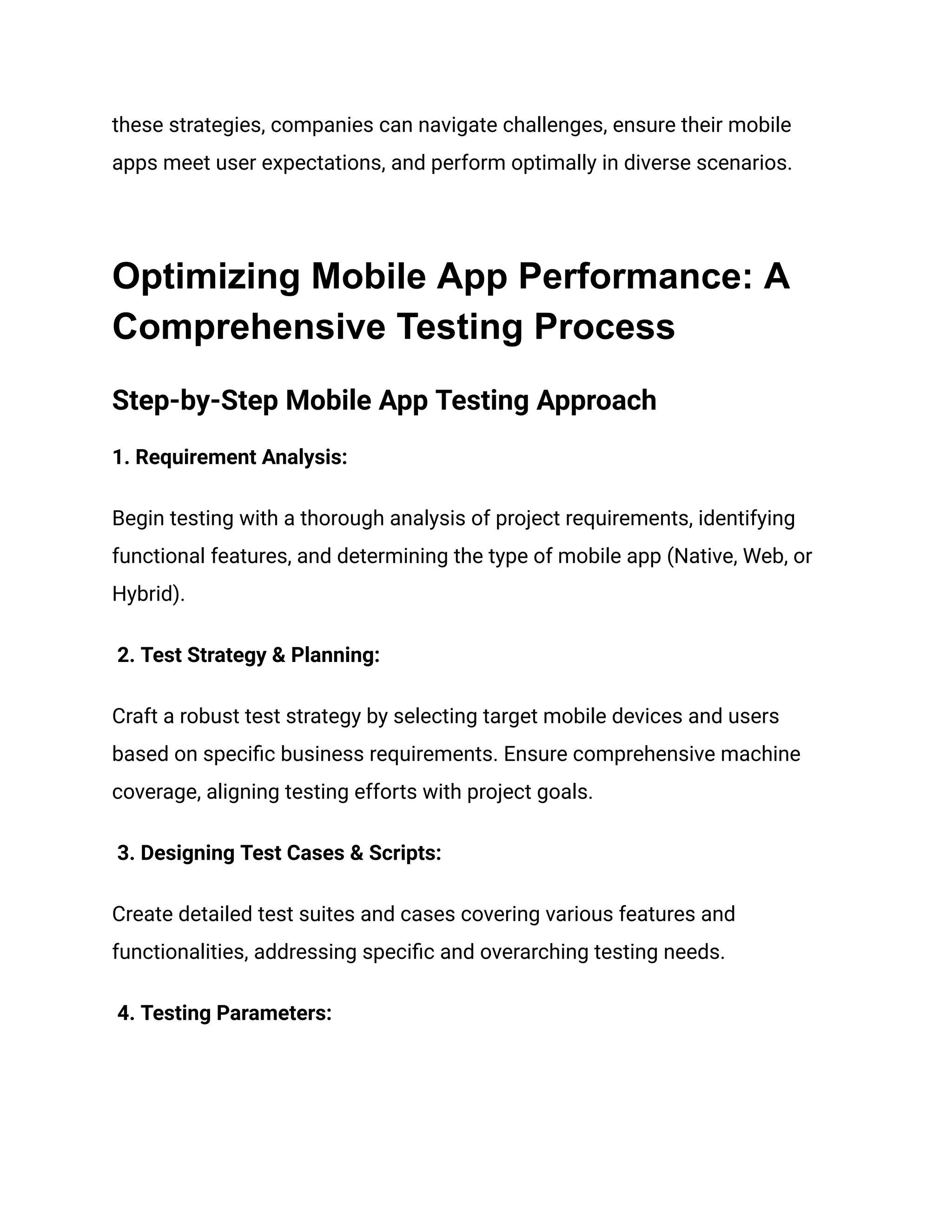 these strategies, companies can navigate challenges, ensure their mobile
apps meet user expectations, and perform optimally in diverse scenarios.
Optimizing Mobile App Performance: A
Comprehensive Testing Process
Step-by-Step Mobile App Testing Approach
‍
1. Requirement Analysis:
Begin testing with a thorough analysis of project requirements, identifying
functional features, and determining the type of mobile app (Native, Web, or
Hybrid).
2. Test Strategy & Planning:
Craft a robust test strategy by selecting target mobile devices and users
based on specific business requirements. Ensure comprehensive machine
coverage, aligning testing efforts with project goals.
3. Designing Test Cases & Scripts:
Create detailed test suites and cases covering various features and
functionalities, addressing specific and overarching testing needs.
4. Testing Parameters:
 