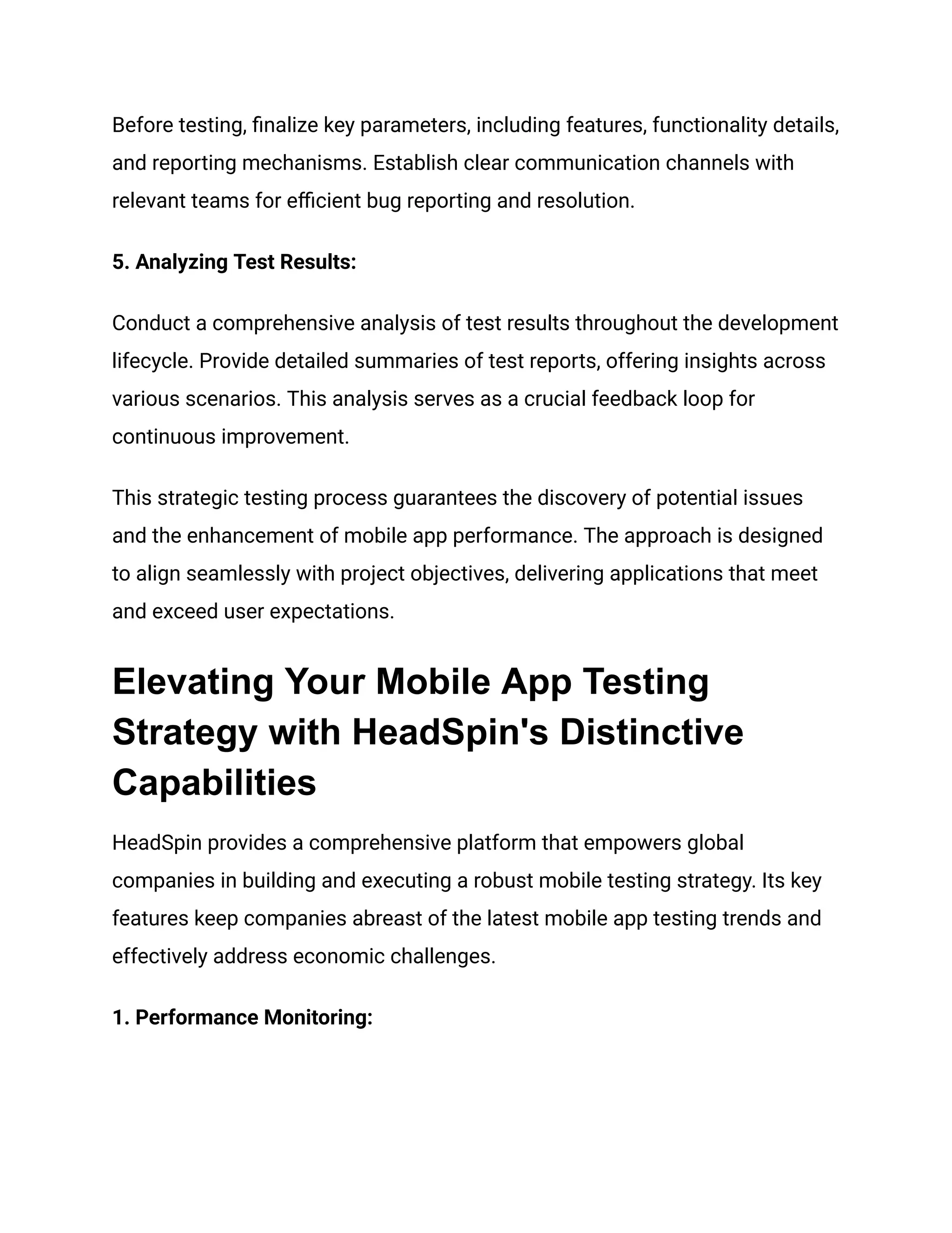 Before testing, finalize key parameters, including features, functionality details,
and reporting mechanisms. Establish clear communication channels with
relevant teams for efficient bug reporting and resolution.
‍
5. Analyzing Test Results:
Conduct a comprehensive analysis of test results throughout the development
lifecycle. Provide detailed summaries of test reports, offering insights across
various scenarios. This analysis serves as a crucial feedback loop for
continuous improvement.
This strategic testing process guarantees the discovery of potential issues
and the enhancement of mobile app performance. The approach is designed
to align seamlessly with project objectives, delivering applications that meet
and exceed user expectations.
Elevating Your Mobile App Testing
Strategy with HeadSpin's Distinctive
Capabilities
HeadSpin provides a comprehensive platform that empowers global
companies in building and executing a robust mobile testing strategy. Its key
features keep companies abreast of the latest mobile app testing trends and
effectively address economic challenges.
‍
1. Performance Monitoring:
 
