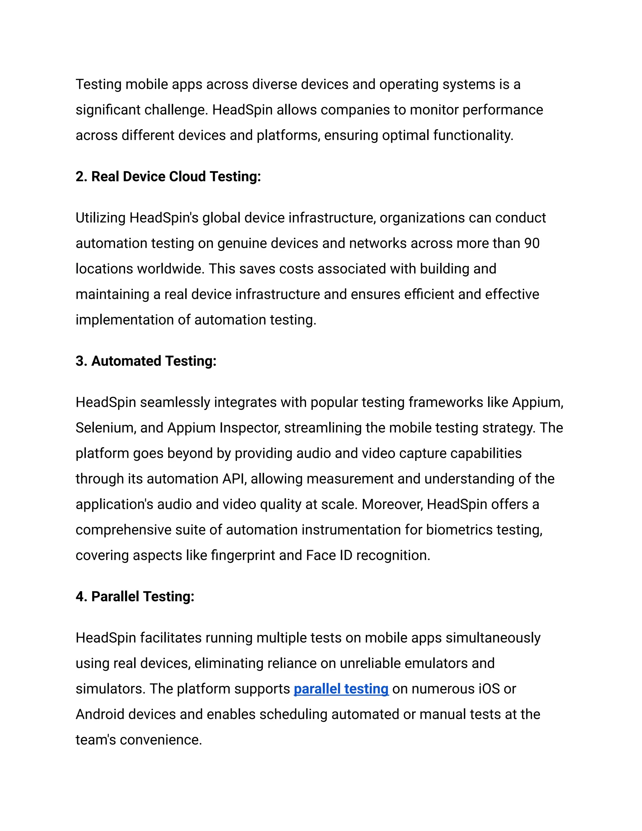 Testing mobile apps across diverse devices and operating systems is a
significant challenge. HeadSpin allows companies to monitor performance
across different devices and platforms, ensuring optimal functionality.
‍
2. Real Device Cloud Testing:
Utilizing HeadSpin's global device infrastructure, organizations can conduct
automation testing on genuine devices and networks across more than 90
locations worldwide. This saves costs associated with building and
maintaining a real device infrastructure and ensures efficient and effective
implementation of automation testing.
‍
3. Automated Testing:
HeadSpin seamlessly integrates with popular testing frameworks like Appium,
Selenium, and Appium Inspector, streamlining the mobile testing strategy. The
platform goes beyond by providing audio and video capture capabilities
through its automation API, allowing measurement and understanding of the
application's audio and video quality at scale. Moreover, HeadSpin offers a
comprehensive suite of automation instrumentation for biometrics testing,
covering aspects like fingerprint and Face ID recognition.
‍
4. Parallel Testing:
HeadSpin facilitates running multiple tests on mobile apps simultaneously
using real devices, eliminating reliance on unreliable emulators and
simulators. The platform supports parallel testing on numerous iOS or
Android devices and enables scheduling automated or manual tests at the
team's convenience.
 