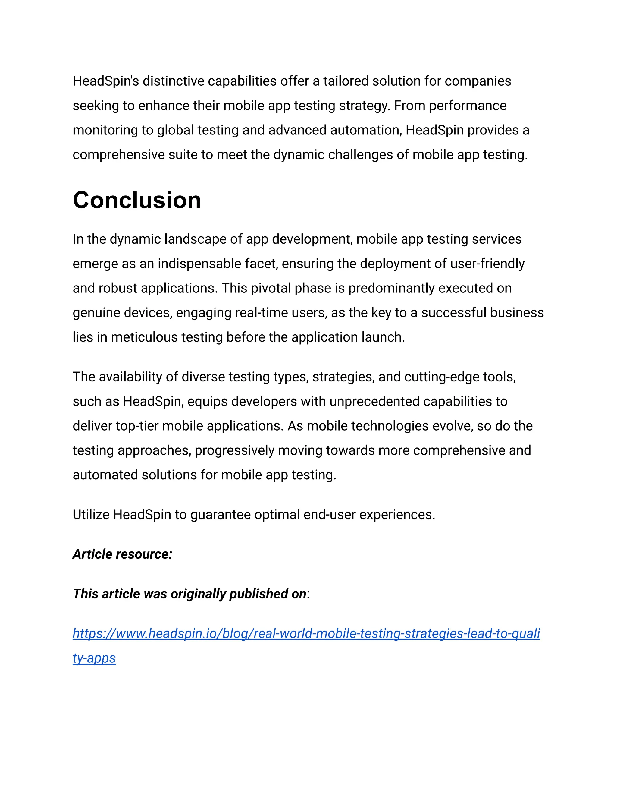 HeadSpin's distinctive capabilities offer a tailored solution for companies
seeking to enhance their mobile app testing strategy. From performance
monitoring to global testing and advanced automation, HeadSpin provides a
comprehensive suite to meet the dynamic challenges of mobile app testing.
Conclusion
In the dynamic landscape of app development, mobile app testing services
emerge as an indispensable facet, ensuring the deployment of user-friendly
and robust applications. This pivotal phase is predominantly executed on
genuine devices, engaging real-time users, as the key to a successful business
lies in meticulous testing before the application launch.
The availability of diverse testing types, strategies, and cutting-edge tools,
such as HeadSpin, equips developers with unprecedented capabilities to
deliver top-tier mobile applications. As mobile technologies evolve, so do the
testing approaches, progressively moving towards more comprehensive and
automated solutions for mobile app testing.
Utilize HeadSpin to guarantee optimal end-user experiences.
Article resource:
This article was originally published on:
https://www.headspin.io/blog/real-world-mobile-testing-strategies-lead-to-quali
ty-apps
 
