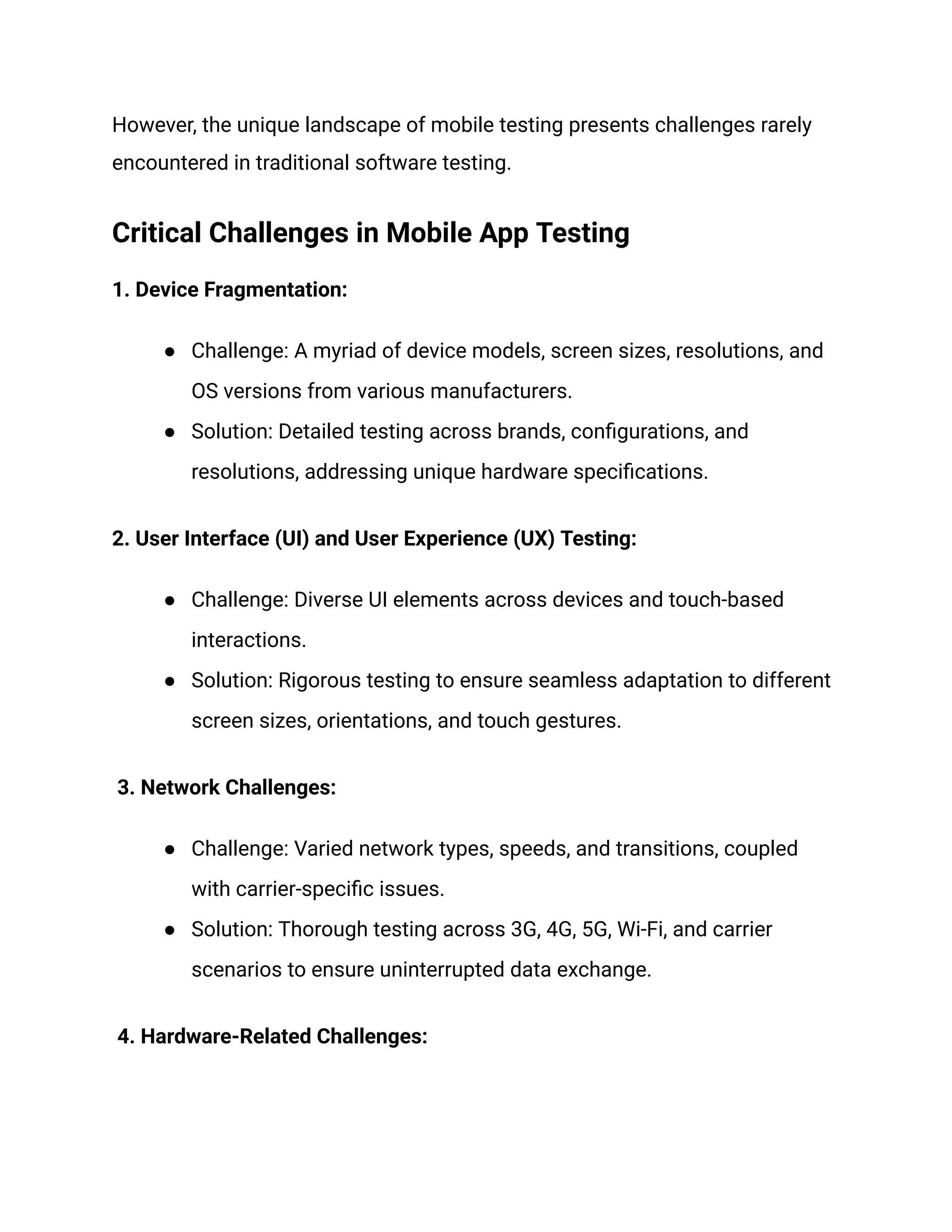 However, the unique landscape of mobile testing presents challenges rarely
encountered in traditional software testing.
Critical Challenges in Mobile App Testing
1. Device Fragmentation:
● Challenge: A myriad of device models, screen sizes, resolutions, and
OS versions from various manufacturers.
● Solution: Detailed testing across brands, configurations, and
resolutions, addressing unique hardware specifications.
2. User Interface (UI) and User Experience (UX) Testing:
● Challenge: Diverse UI elements across devices and touch-based
interactions.
● Solution: Rigorous testing to ensure seamless adaptation to different
screen sizes, orientations, and touch gestures.
3. Network Challenges:
● Challenge: Varied network types, speeds, and transitions, coupled
with carrier-specific issues.
● Solution: Thorough testing across 3G, 4G, 5G, Wi-Fi, and carrier
scenarios to ensure uninterrupted data exchange.
4. Hardware-Related Challenges:
 