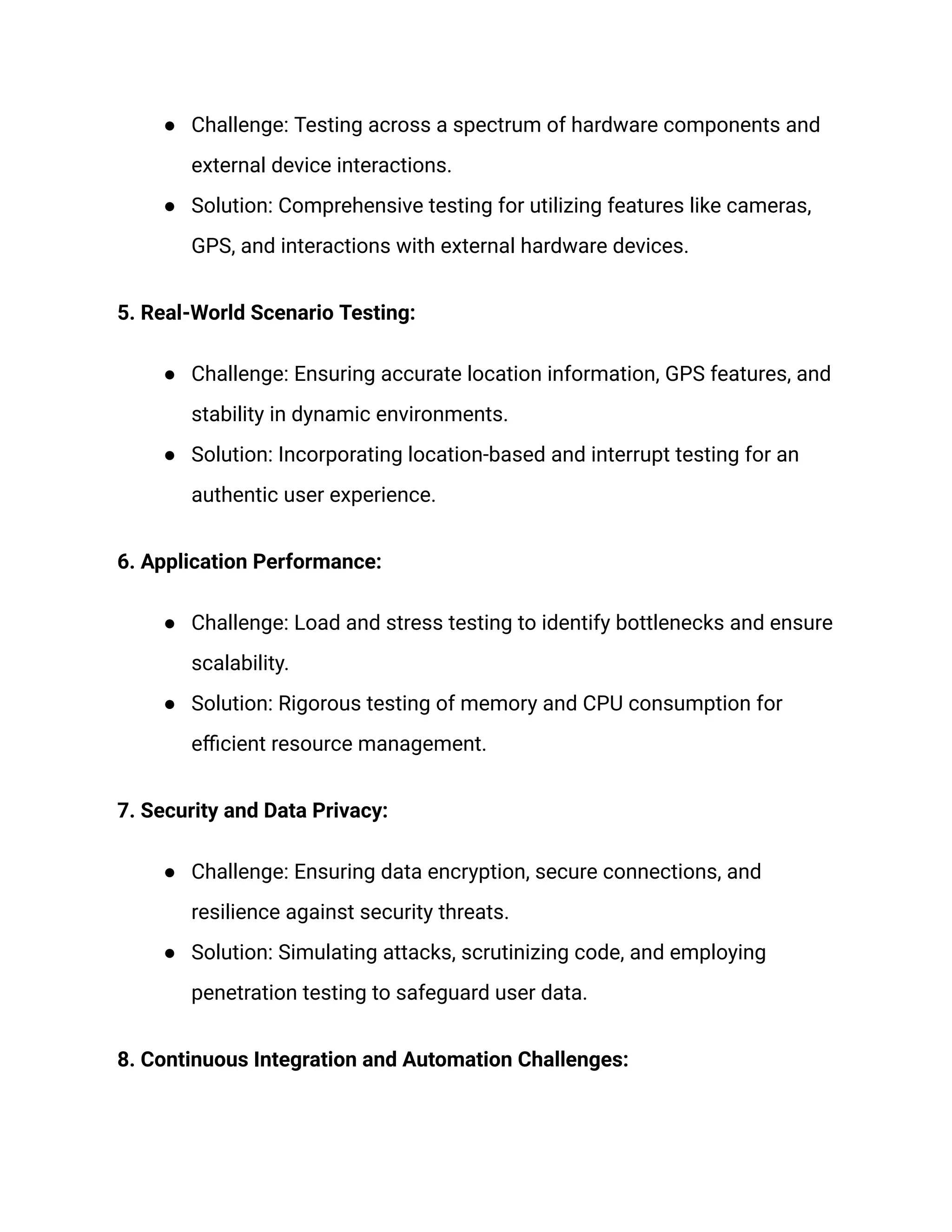 ● Challenge: Testing across a spectrum of hardware components and
external device interactions.
● Solution: Comprehensive testing for utilizing features like cameras,
GPS, and interactions with external hardware devices.
5. Real-World Scenario Testing:
● Challenge: Ensuring accurate location information, GPS features, and
stability in dynamic environments.
● Solution: Incorporating location-based and interrupt testing for an
authentic user experience.
6. Application Performance:
● Challenge: Load and stress testing to identify bottlenecks and ensure
scalability.
● Solution: Rigorous testing of memory and CPU consumption for
efficient resource management.
7. Security and Data Privacy:
● Challenge: Ensuring data encryption, secure connections, and
resilience against security threats.
● Solution: Simulating attacks, scrutinizing code, and employing
penetration testing to safeguard user data.
8. Continuous Integration and Automation Challenges:
 