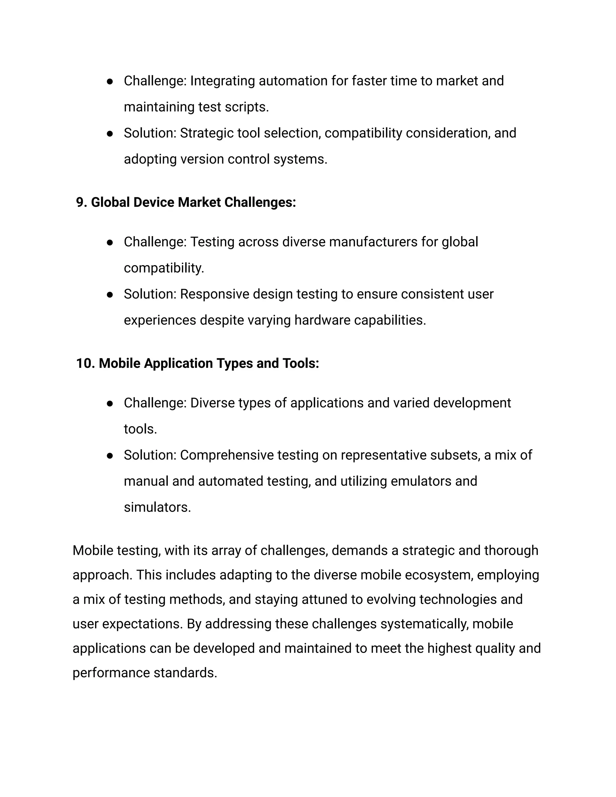 ● Challenge: Integrating automation for faster time to market and
maintaining test scripts.
● Solution: Strategic tool selection, compatibility consideration, and
adopting version control systems.
9. Global Device Market Challenges:
● Challenge: Testing across diverse manufacturers for global
compatibility.
● Solution: Responsive design testing to ensure consistent user
experiences despite varying hardware capabilities.
10. Mobile Application Types and Tools:
● Challenge: Diverse types of applications and varied development
tools.
● Solution: Comprehensive testing on representative subsets, a mix of
manual and automated testing, and utilizing emulators and
simulators.
Mobile testing, with its array of challenges, demands a strategic and thorough
approach. This includes adapting to the diverse mobile ecosystem, employing
a mix of testing methods, and staying attuned to evolving technologies and
user expectations. By addressing these challenges systematically, mobile
applications can be developed and maintained to meet the highest quality and
performance standards.
 