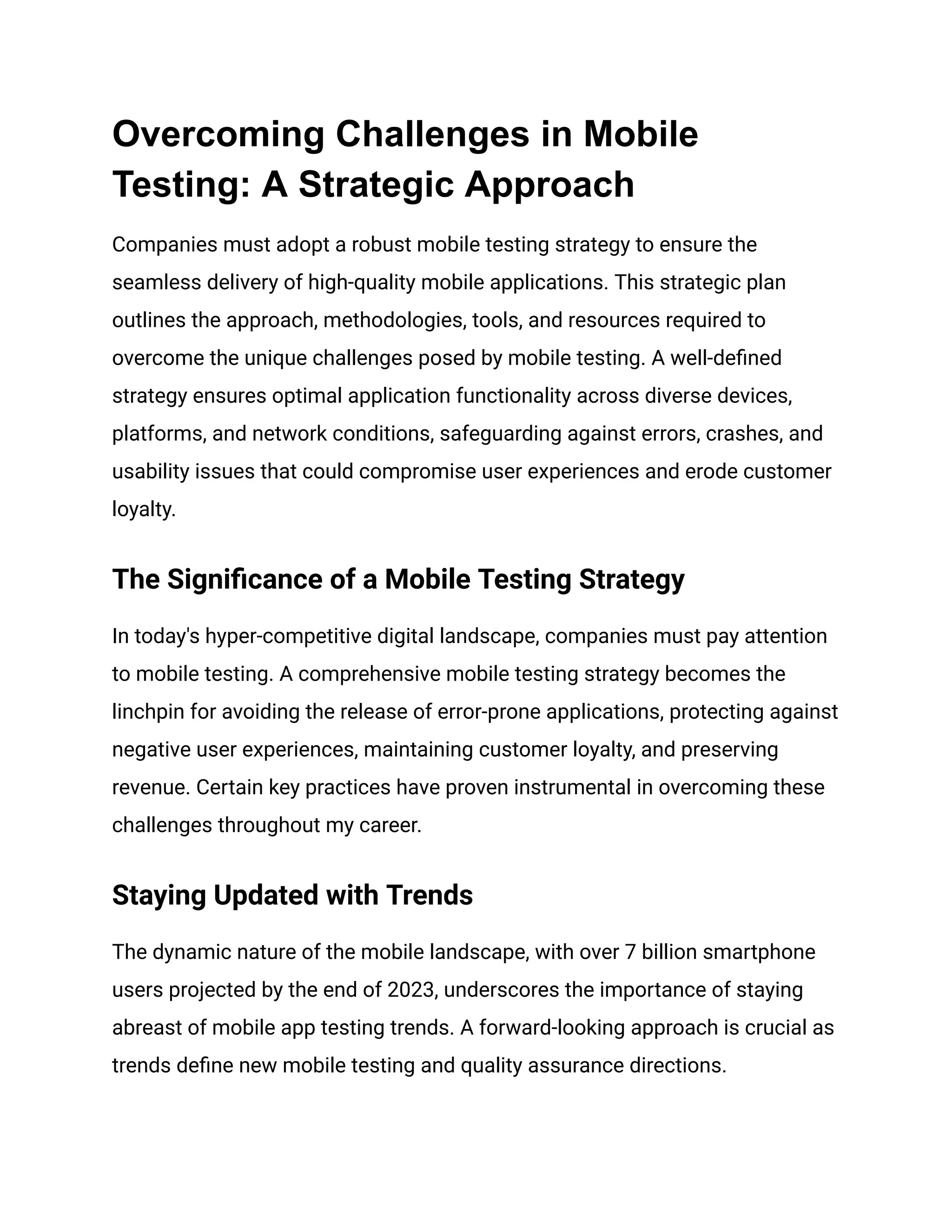 Overcoming Challenges in Mobile
Testing: A Strategic Approach
Companies must adopt a robust mobile testing strategy to ensure the
seamless delivery of high-quality mobile applications. This strategic plan
outlines the approach, methodologies, tools, and resources required to
overcome the unique challenges posed by mobile testing. A well-defined
strategy ensures optimal application functionality across diverse devices,
platforms, and network conditions, safeguarding against errors, crashes, and
usability issues that could compromise user experiences and erode customer
loyalty.
The Significance of a Mobile Testing Strategy
In today's hyper-competitive digital landscape, companies must pay attention
to mobile testing. A comprehensive mobile testing strategy becomes the
linchpin for avoiding the release of error-prone applications, protecting against
negative user experiences, maintaining customer loyalty, and preserving
revenue. Certain key practices have proven instrumental in overcoming these
challenges throughout my career.
Staying Updated with Trends
The dynamic nature of the mobile landscape, with over 7 billion smartphone
users projected by the end of 2023, underscores the importance of staying
abreast of mobile app testing trends. A forward-looking approach is crucial as
trends define new mobile testing and quality assurance directions.
 