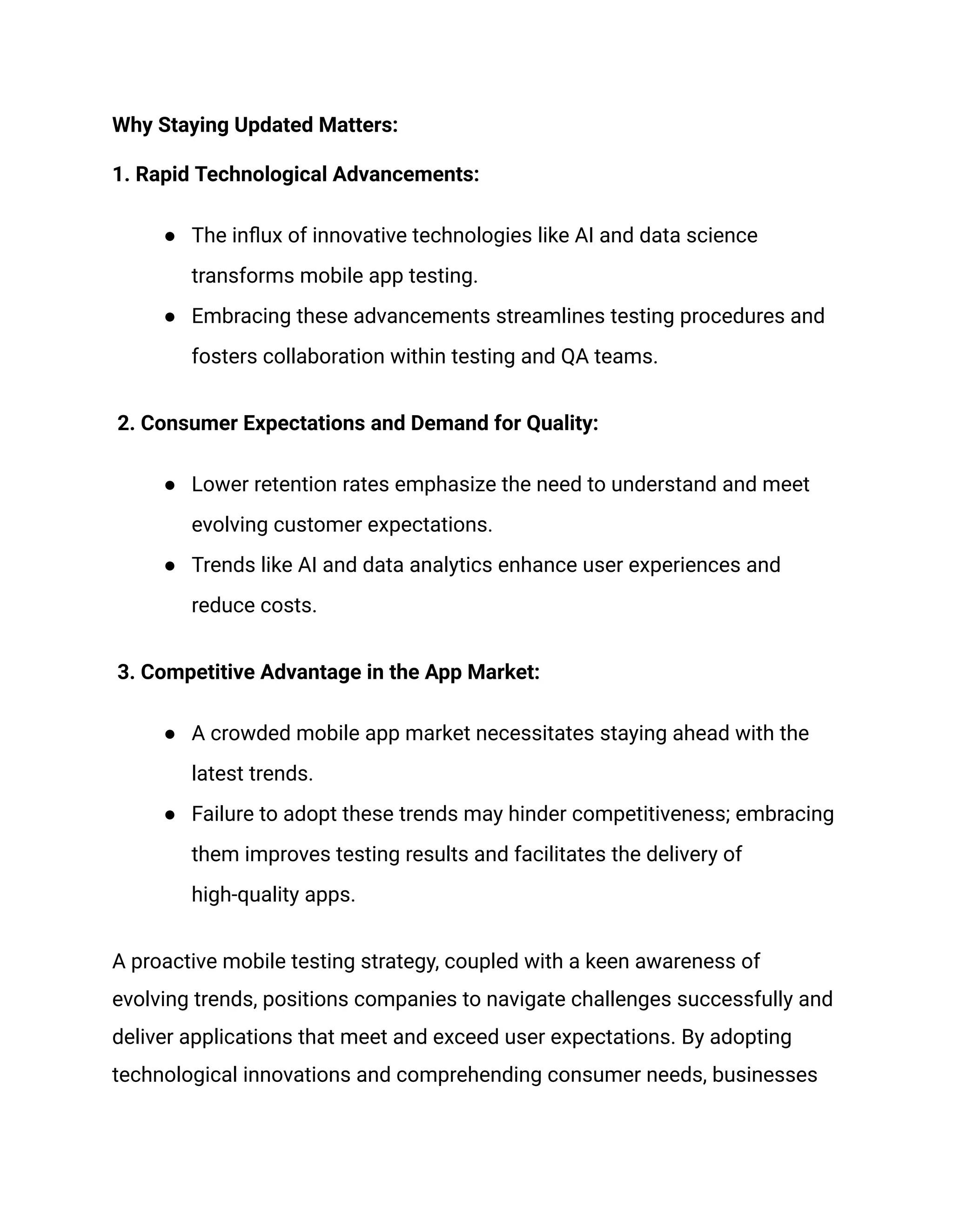 Why Staying Updated Matters:
1. Rapid Technological Advancements:
● The influx of innovative technologies like AI and data science
transforms mobile app testing.
● Embracing these advancements streamlines testing procedures and
fosters collaboration within testing and QA teams.
2. Consumer Expectations and Demand for Quality:
● Lower retention rates emphasize the need to understand and meet
evolving customer expectations.
● Trends like AI and data analytics enhance user experiences and
reduce costs.
3. Competitive Advantage in the App Market:
● A crowded mobile app market necessitates staying ahead with the
latest trends.
● Failure to adopt these trends may hinder competitiveness; embracing
them improves testing results and facilitates the delivery of
high-quality apps.
A proactive mobile testing strategy, coupled with a keen awareness of
evolving trends, positions companies to navigate challenges successfully and
deliver applications that meet and exceed user expectations. By adopting
technological innovations and comprehending consumer needs, businesses
 