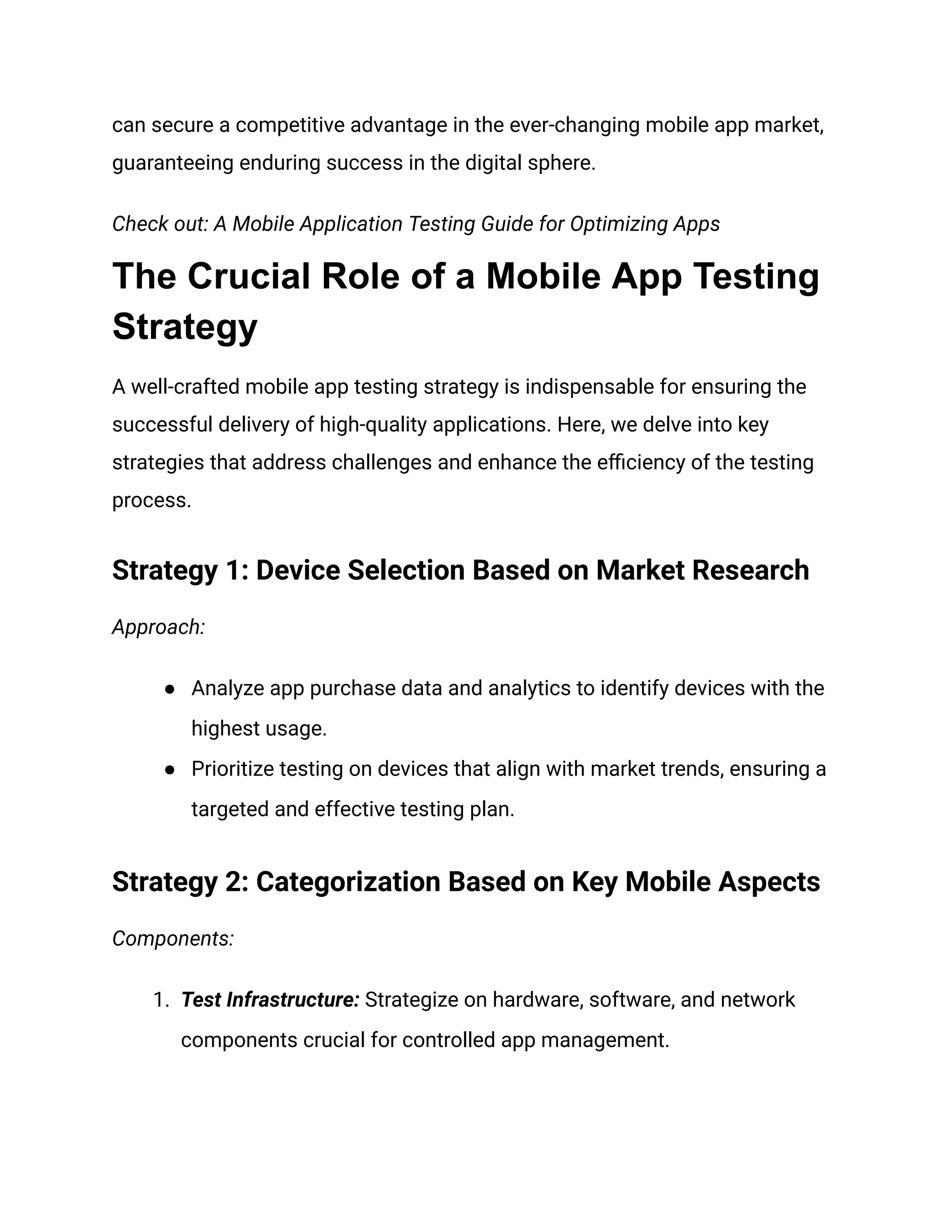 can secure a competitive advantage in the ever-changing mobile app market,
guaranteeing enduring success in the digital sphere.
Check out: A Mobile Application Testing Guide for Optimizing Apps
The Crucial Role of a Mobile App Testing
Strategy
A well-crafted mobile app testing strategy is indispensable for ensuring the
successful delivery of high-quality applications. Here, we delve into key
strategies that address challenges and enhance the efficiency of the testing
process.
Strategy 1: Device Selection Based on Market Research
Approach:
● Analyze app purchase data and analytics to identify devices with the
highest usage.
● Prioritize testing on devices that align with market trends, ensuring a
targeted and effective testing plan.
Strategy 2: Categorization Based on Key Mobile Aspects
Components:
1. Test Infrastructure: Strategize on hardware, software, and network
components crucial for controlled app management.
 