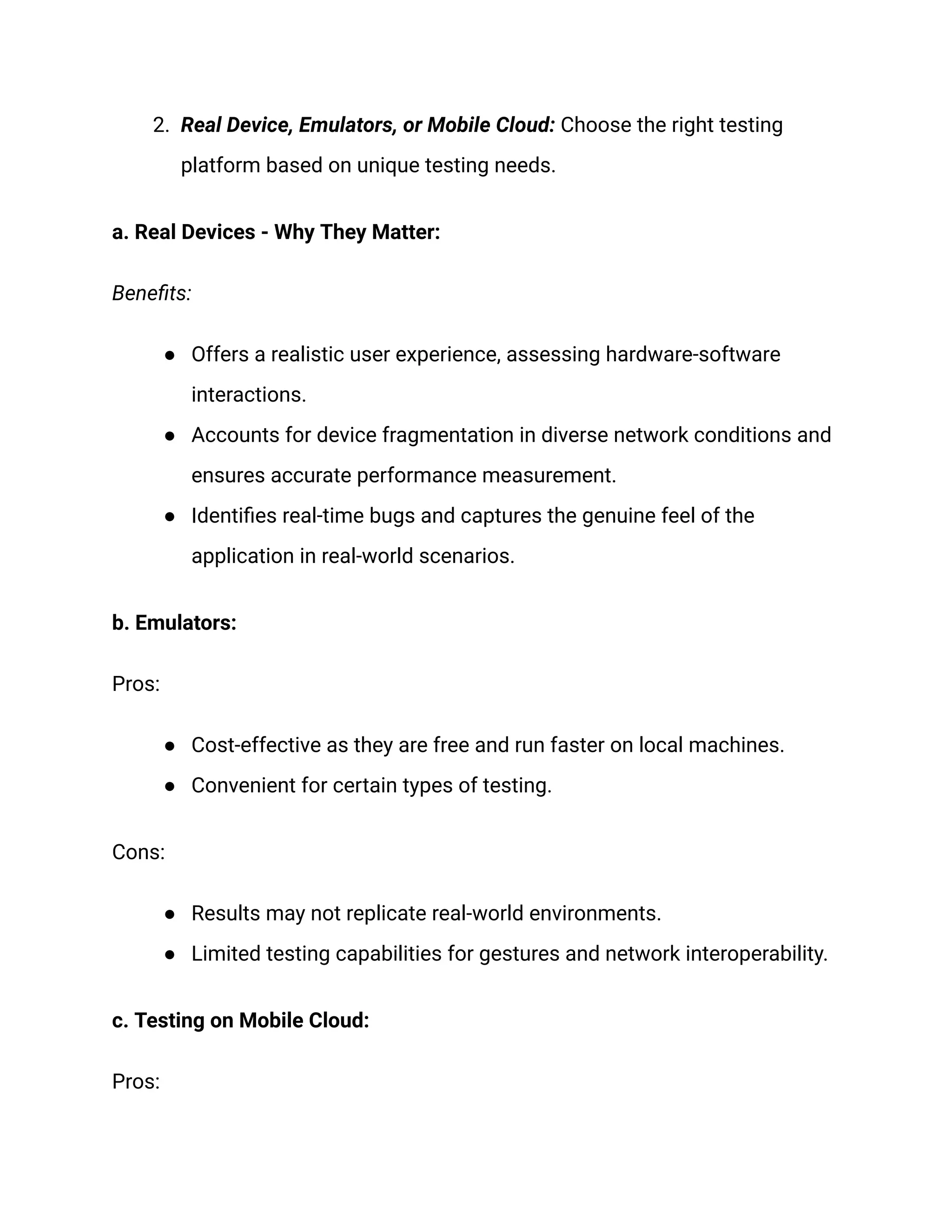 2. Real Device, Emulators, or Mobile Cloud: Choose the right testing
platform based on unique testing needs.
a. Real Devices - Why They Matter:
Benefits:
● Offers a realistic user experience, assessing hardware-software
interactions.
● Accounts for device fragmentation in diverse network conditions and
ensures accurate performance measurement.
● Identifies real-time bugs and captures the genuine feel of the
application in real-world scenarios.
b. Emulators:
Pros:
● Cost-effective as they are free and run faster on local machines.
● Convenient for certain types of testing.
Cons:
● Results may not replicate real-world environments.
● Limited testing capabilities for gestures and network interoperability.
c. Testing on Mobile Cloud:
Pros:
 