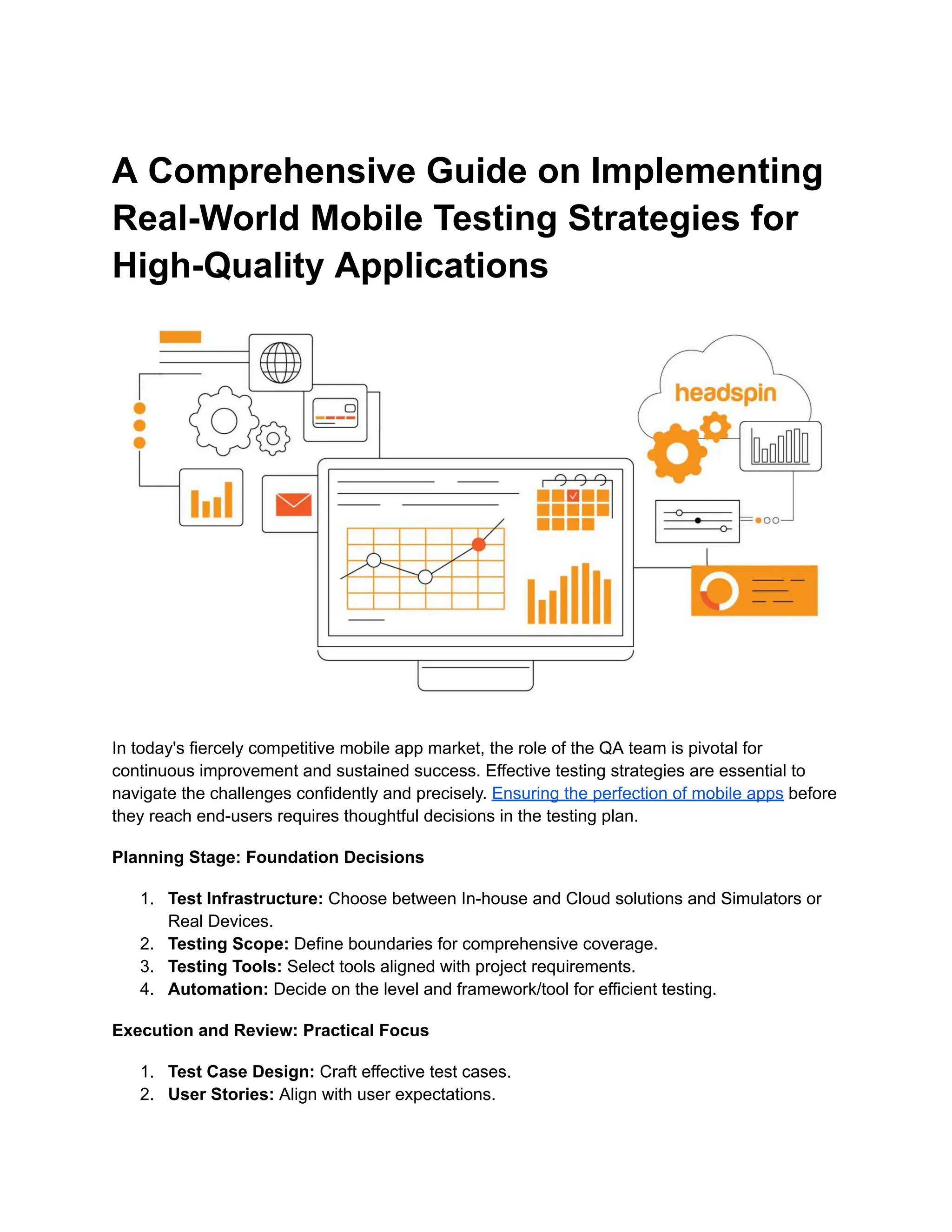 A Comprehensive Guide on Implementing
Real-World Mobile Testing Strategies for
High-Quality Applications
In today's fiercely competitive mobile app market, the role of the QA team is pivotal for
continuous improvement and sustained success. Effective testing strategies are essential to
navigate the challenges confidently and precisely. Ensuring the perfection of mobile apps before
they reach end-users requires thoughtful decisions in the testing plan.
Planning Stage: Foundation Decisions
1.​ Test Infrastructure: Choose between In-house and Cloud solutions and Simulators or
Real Devices.
2.​ Testing Scope: Define boundaries for comprehensive coverage.
3.​ Testing Tools: Select tools aligned with project requirements.
4.​ Automation: Decide on the level and framework/tool for efficient testing.
Execution and Review: Practical Focus
1.​ Test Case Design: Craft effective test cases.
2.​ User Stories: Align with user expectations.
 