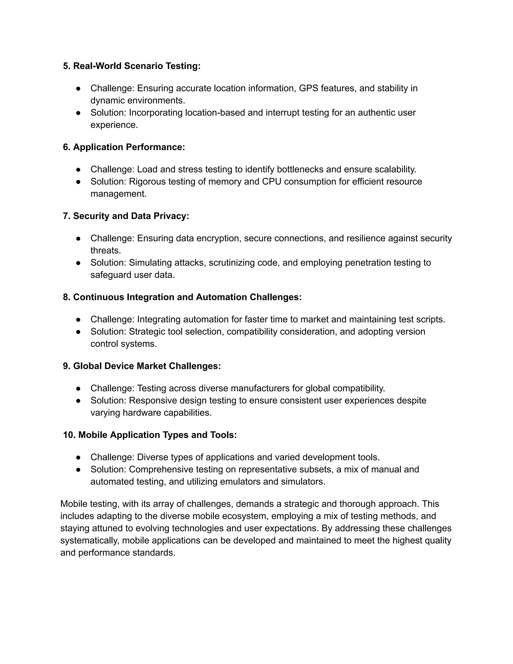 5. Real-World Scenario Testing:
●​ Challenge: Ensuring accurate location information, GPS features, and stability in
dynamic environments.
●​ Solution: Incorporating location-based and interrupt testing for an authentic user
experience.
6. Application Performance:
●​ Challenge: Load and stress testing to identify bottlenecks and ensure scalability.
●​ Solution: Rigorous testing of memory and CPU consumption for efficient resource
management.
7. Security and Data Privacy:
●​ Challenge: Ensuring data encryption, secure connections, and resilience against security
threats.
●​ Solution: Simulating attacks, scrutinizing code, and employing penetration testing to
safeguard user data.
8. Continuous Integration and Automation Challenges:
●​ Challenge: Integrating automation for faster time to market and maintaining test scripts.
●​ Solution: Strategic tool selection, compatibility consideration, and adopting version
control systems.
9. Global Device Market Challenges:
●​ Challenge: Testing across diverse manufacturers for global compatibility.
●​ Solution: Responsive design testing to ensure consistent user experiences despite
varying hardware capabilities.
10. Mobile Application Types and Tools:
●​ Challenge: Diverse types of applications and varied development tools.
●​ Solution: Comprehensive testing on representative subsets, a mix of manual and
automated testing, and utilizing emulators and simulators.
Mobile testing, with its array of challenges, demands a strategic and thorough approach. This
includes adapting to the diverse mobile ecosystem, employing a mix of testing methods, and
staying attuned to evolving technologies and user expectations. By addressing these challenges
systematically, mobile applications can be developed and maintained to meet the highest quality
and performance standards.
 
