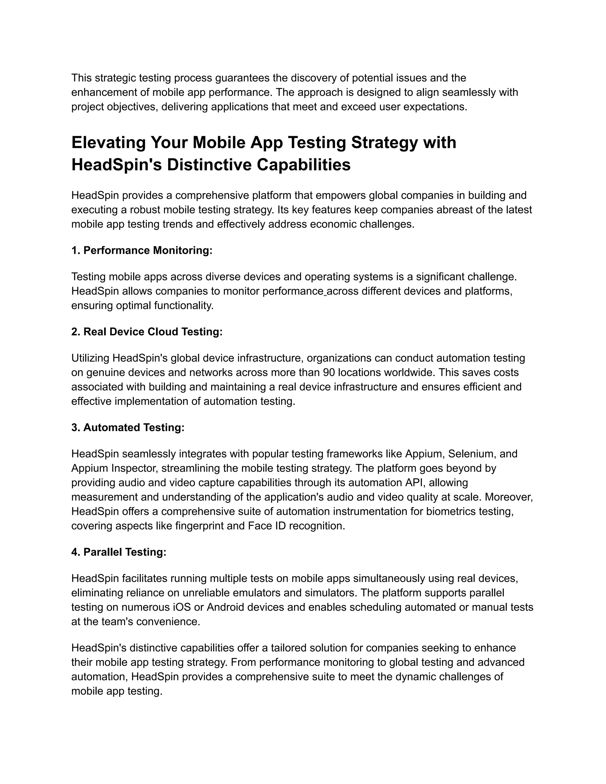 This strategic testing process guarantees the discovery of potential issues and the
enhancement of mobile app performance. The approach is designed to align seamlessly with
project objectives, delivering applications that meet and exceed user expectations.
Elevating Your Mobile App Testing Strategy with
HeadSpin's Distinctive Capabilities
HeadSpin provides a comprehensive platform that empowers global companies in building and
executing a robust mobile testing strategy. Its key features keep companies abreast of the latest
mobile app testing trends and effectively address economic challenges.
‍
1. Performance Monitoring:
Testing mobile apps across diverse devices and operating systems is a significant challenge.
HeadSpin allows companies to monitor performance across different devices and platforms,
ensuring optimal functionality.
‍
2. Real Device Cloud Testing:
Utilizing HeadSpin's global device infrastructure, organizations can conduct automation testing
on genuine devices and networks across more than 90 locations worldwide. This saves costs
associated with building and maintaining a real device infrastructure and ensures efficient and
effective implementation of automation testing.
‍
3. Automated Testing:
HeadSpin seamlessly integrates with popular testing frameworks like Appium, Selenium, and
Appium Inspector, streamlining the mobile testing strategy. The platform goes beyond by
providing audio and video capture capabilities through its automation API, allowing
measurement and understanding of the application's audio and video quality at scale. Moreover,
HeadSpin offers a comprehensive suite of automation instrumentation for biometrics testing,
covering aspects like fingerprint and Face ID recognition.
‍
4. Parallel Testing:
HeadSpin facilitates running multiple tests on mobile apps simultaneously using real devices,
eliminating reliance on unreliable emulators and simulators. The platform supports parallel
testing on numerous iOS or Android devices and enables scheduling automated or manual tests
at the team's convenience.
HeadSpin's distinctive capabilities offer a tailored solution for companies seeking to enhance
their mobile app testing strategy. From performance monitoring to global testing and advanced
automation, HeadSpin provides a comprehensive suite to meet the dynamic challenges of
mobile app testing.
 