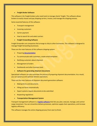 • Freight Broker Software
This software is for freight brokers who need tools to manage clients’ freight. This software allows
brokers to easily choose and pay shipping carriers, invoice, and manage the shipping process.
Some essential features of this software:
• Transport management
• Invoicing customers
• Carrier payment
• How to search for and select carriers
• Freight Forwarding Software
Freight forwarders are companies that arrange to ship to other businesses. This software is designed to
manage freight forwarding businesses.
These are the main features of this software shipping system:
• Preparing documentation
• To communicate with customers, create email templates
• Notifying customers about shipment
• Management of orders
• Dashboards and other business tools
• Software for generating shipment documents
Specialized software can also automate the process of preparing shipment documentation. As a result,
you can speed up and optimize delivery operations.
These are the main features of shipment document generation software:
• Making forms and documents
• Filling out forms automatically
• Export systems require documents to be submitted
• Respecting regulations
• Transportation Management System
Transport management software is a logistic software that lets you plan, execute, manage, and control
cargo movement. You can streamline delivery processes, optimize supply chain operations, and increase
logistics efficiency.
This software manages the entire shipping process from start to finish.
 