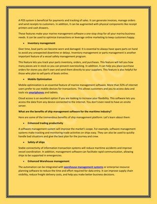A POS system is beneficial for payments and tracking of sales. It can generate invoices, manage orders
and send receipts to customers. In addition, it can be augmented with physical components like receipt
printers and cash drawers.
These features make your marine management software a one-stop shop for all your marina business
needs. It can be used to optimize transactions or leverage online marketing to keep customers happy.
• Inventory management
Over time, boat parts can become worn and damaged. It is essential to always have spare parts on hand
to avoid any unexpected downtime or delays. Inventory management or parts management is another
important feature of a vessel safety management program.
This feature lets you track your parts inventory, orders, and purchases. This feature will tell you how
many pieces are in stock so you can prevent overstocking. In addition, it can help you place purchase
orders for stores you don’t own and send them directly to your suppliers. This feature is also helpful for
those who plan to sell parts of boats online.
• Mobile Optimization
Mobile optimization is an essential feature of marine management software. More than 92% of internet
users prefer to use mobile devices for transactions. This allows customers and you to access data and
tools via smartphones and tablets.
Cloud access is an excellent option if you are looking to increase your flexibility. This software lets you
access the data from any device connected to the internet. You don’t even need to have an onsite
server.
What are the benefits of ship management software for the maritime industry?
Here are some of the tremendous benefits of ship management platform. Let’s learn about them:
• Enhanced trading productivity
A software management system will improve the market’s scope. For example, software management
systems make tracking and monitoring trade activities on ships easy. They can also be used to quickly
handle bad situations and give the best plan for the journey and crew.
• Safety of ships
Stable connectivity of information transaction systems will reduce maritime accidents and improve
vessel coordination. In addition, management software can facilitate rapid communication, allowing
ships to be supported in emergencies.
• Enhanced Warehouse management
The automation can be integrated with warehouse management systems or enterprise resource
planning software to reduce the time and effort required for data entry. It can improve supply chain
visibility, reduce freight delivery costs, and help you make better business decisions.
 