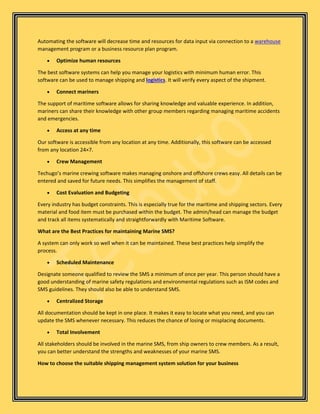 Automating the software will decrease time and resources for data input via connection to a warehouse
management program or a business resource plan program.
• Optimize human resources
The best software systems can help you manage your logistics with minimum human error. This
software can be used to manage shipping and logistics. It will verify every aspect of the shipment.
• Connect mariners
The support of maritime software allows for sharing knowledge and valuable experience. In addition,
mariners can share their knowledge with other group members regarding managing maritime accidents
and emergencies.
• Access at any time
Our software is accessible from any location at any time. Additionally, this software can be accessed
from any location 24×7.
• Crew Management
Techugo’s marine crewing software makes managing onshore and offshore crews easy. All details can be
entered and saved for future needs. This simplifies the management of staff.
• Cost Evaluation and Budgeting
Every industry has budget constraints. This is especially true for the maritime and shipping sectors. Every
material and food item must be purchased within the budget. The admin/head can manage the budget
and track all items systematically and straightforwardly with Maritime Software.
What are the Best Practices for maintaining Marine SMS?
A system can only work so well when it can be maintained. These best practices help simplify the
process.
• Scheduled Maintenance
Designate someone qualified to review the SMS a minimum of once per year. This person should have a
good understanding of marine safety regulations and environmental regulations such as ISM codes and
SMS guidelines. They should also be able to understand SMS.
• Centralized Storage
All documentation should be kept in one place. It makes it easy to locate what you need, and you can
update the SMS whenever necessary. This reduces the chance of losing or misplacing documents.
• Total Involvement
All stakeholders should be involved in the marine SMS, from ship owners to crew members. As a result,
you can better understand the strengths and weaknesses of your marine SMS.
How to choose the suitable shipping management system solution for your business
 