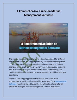 A Comprehensive Guide on Marine
Management Software
The marine management software is primarily designed for different
departments within the shipping industry, such as ship management
corporations, crew manning agencies, and vessel owners. Various
agencies use this software in crew planning, designing, and manning.
This marine ship manager technical software is transforming the
maritime industry by allowing crew management to tackle challenges
seamlessly.
We offer such shipping product that makes your trade more
accountable, scalable, and measurable. Moreover, Crew Management
Software (Maritime Expert ) provides the ultimate solutions for all
processes managed by crew management systems worldwide.
 