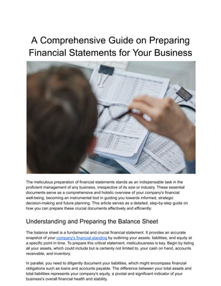 A Comprehensive Guide on Preparing
Financial Statements for Your Business
The meticulous preparation of financial statements stands as an indispensable task in the
proficient management of any business, irrespective of its size or industry. These essential
documents serve as a comprehensive and holistic overview of your company's financial
well-being, becoming an instrumental tool in guiding you towards informed, strategic
decision-making and future planning. This article serves as a detailed, step-by-step guide on
how you can prepare these crucial documents effectively and efficiently:
Understanding and Preparing the Balance Sheet
The balance sheet is a fundamental and crucial financial statement. It provides an accurate
snapshot of your company's financial standing by outlining your assets, liabilities, and equity at
a specific point in time. To prepare this critical statement, meticulousness is key. Begin by listing
all your assets, which could include but is certainly not limited to, your cash on hand, accounts
receivable, and inventory.
In parallel, you need to diligently document your liabilities, which might encompass financial
obligations such as loans and accounts payable. The difference between your total assets and
total liabilities represents your company's equity, a pivotal and significant indicator of your
business's overall financial health and stability.
 