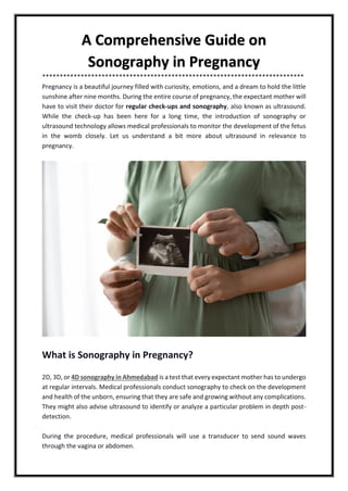 A Comprehensive Guide on
Sonography in Pregnancy
***************************************************************************
Pregnancy is a beautiful journey filled with curiosity, emotions, and a dream to hold the little
sunshine after nine months. During the entire course of pregnancy, the expectant mother will
have to visit their doctor for regular check-ups and sonography, also known as ultrasound.
While the check-up has been here for a long time, the introduction of sonography or
ultrasound technology allows medical professionals to monitor the development of the fetus
in the womb closely. Let us understand a bit more about ultrasound in relevance to
pregnancy.
What is Sonography in Pregnancy?
2D, 3D, or 4D sonography in Ahmedabad is a test that every expectant mother has to undergo
at regular intervals. Medical professionals conduct sonography to check on the development
and health of the unborn, ensuring that they are safe and growing without any complications.
They might also advise ultrasound to identify or analyze a particular problem in depth post-
detection.
During the procedure, medical professionals will use a transducer to send sound waves
through the vagina or abdomen.
 