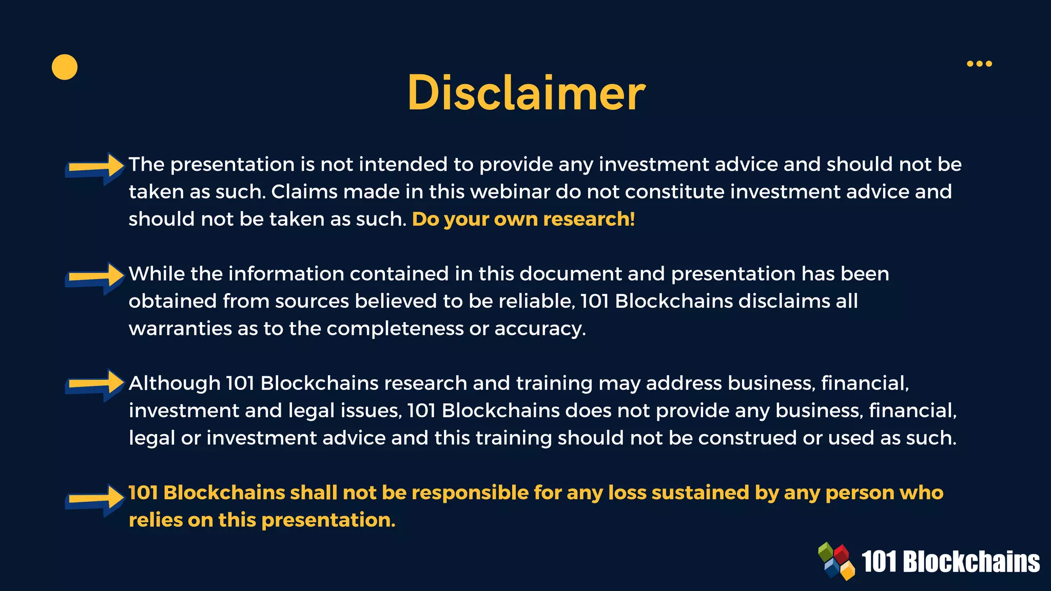 The presentation is not intended to provide any investment advice and should not be
taken as such. Claims made in this webinar do not constitute investment advice and
should not be taken as such. Do your own research!
While the information contained in this document and presentation has been
obtained from sources believed to be reliable, 101 Blockchains disclaims all
warranties as to the completeness or accuracy.
Although 101 Blockchains research and training may address business, financial,
investment and legal issues, 101 Blockchains does not provide any business, financial,
legal or investment advice and this training should not be construed or used as such.
101 Blockchains shall not be responsible for any loss sustained by any person who
relies on this presentation.
Disclaimer
 