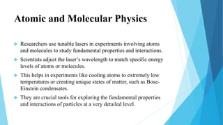 Atomic and Molecular Physics
 Researchers use tunable lasers in experiments involving atoms
and molecules to study fundamental properties and interactions.
 Scientists adjust the laser’s wavelength to match specific energy
levels of atoms or molecules.
 This helps in experiments like cooling atoms to extremely low
temperatures or creating unique states of matter, such as Bose-
Einstein condensates.
 They are crucial tools for exploring the fundamental properties
and interactions of particles at a very detailed level.
 