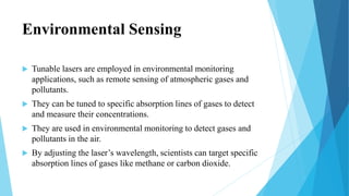 Environmental Sensing
 Tunable lasers are employed in environmental monitoring
applications, such as remote sensing of atmospheric gases and
pollutants.
 They can be tuned to specific absorption lines of gases to detect
and measure their concentrations.
 They are used in environmental monitoring to detect gases and
pollutants in the air.
 By adjusting the laser’s wavelength, scientists can target specific
absorption lines of gases like methane or carbon dioxide.
 