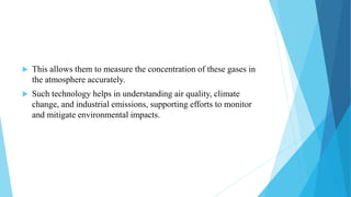  This allows them to measure the concentration of these gases in
the atmosphere accurately.
 Such technology helps in understanding air quality, climate
change, and industrial emissions, supporting efforts to monitor
and mitigate environmental impacts.
 