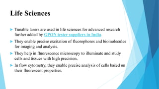 Life Sciences
 Tunable lasers are used in life sciences for advanced research
further added by GPON tester suppliers in India.
 They enable precise excitation of fluorophores and biomolecules
for imaging and analysis.
 They help in fluorescence microscopy to illuminate and study
cells and tissues with high precision.
 In flow cytometry, they enable precise analysis of cells based on
their fluorescent properties.
 