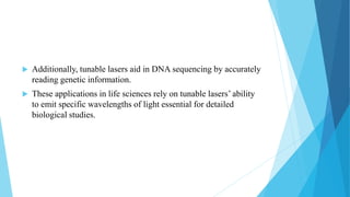  Additionally, tunable lasers aid in DNA sequencing by accurately
reading genetic information.
 These applications in life sciences rely on tunable lasers’ ability
to emit specific wavelengths of light essential for detailed
biological studies.
 