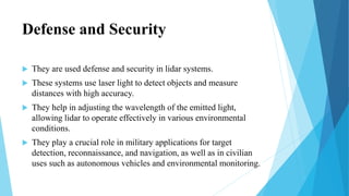 Defense and Security
 They are used defense and security in lidar systems.
 These systems use laser light to detect objects and measure
distances with high accuracy.
 They help in adjusting the wavelength of the emitted light,
allowing lidar to operate effectively in various environmental
conditions.
 They play a crucial role in military applications for target
detection, reconnaissance, and navigation, as well as in civilian
uses such as autonomous vehicles and environmental monitoring.
 