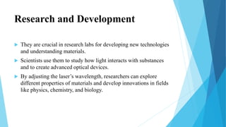 Research and Development
 They are crucial in research labs for developing new technologies
and understanding materials.
 Scientists use them to study how light interacts with substances
and to create advanced optical devices.
 By adjusting the laser’s wavelength, researchers can explore
different properties of materials and develop innovations in fields
like physics, chemistry, and biology.
 
