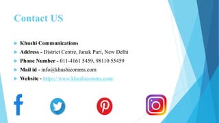 Contact US
 Khushi Communications
 Address - District Centre, Janak Puri, New Delhi
 Phone Number - 011-4161 5459, 98110 55459
 Mail id - info@khushicomms.com
 Website - https://www.khushicomms.com/
 