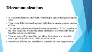 Telecommunications
 In telecommunications, they help send multiple signals through one optical
fiber.
 They create different wavelengths of light that each carry separate streams
of data.
 This method, called wavelength-division multiplexing (WDM), maximizes
the fiber’s capacity by allowing many channels of information to travel
together without interference.
 They are essential because they can adjust their output wavelength to
match specific requirements of the optical network.
 It maintains efficient and reliable data transmission over long distances.
 