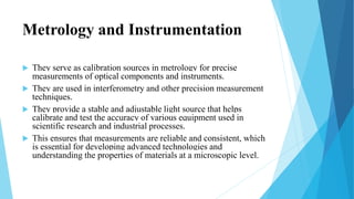 Metrology and Instrumentation
 They serve as calibration sources in metrology for precise
measurements of optical components and instruments.
 They are used in interferometry and other precision measurement
techniques.
 They provide a stable and adjustable light source that helps
calibrate and test the accuracy of various equipment used in
scientific research and industrial processes.
 This ensures that measurements are reliable and consistent, which
is essential for developing advanced technologies and
understanding the properties of materials at a microscopic level.
 