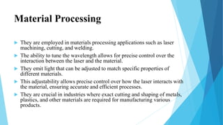 Material Processing
 They are employed in materials processing applications such as laser
machining, cutting, and welding.
 The ability to tune the wavelength allows for precise control over the
interaction between the laser and the material.
 They emit light that can be adjusted to match specific properties of
different materials.
 This adjustability allows precise control over how the laser interacts with
the material, ensuring accurate and efficient processes.
 They are crucial in industries where exact cutting and shaping of metals,
plastics, and other materials are required for manufacturing various
products.
 