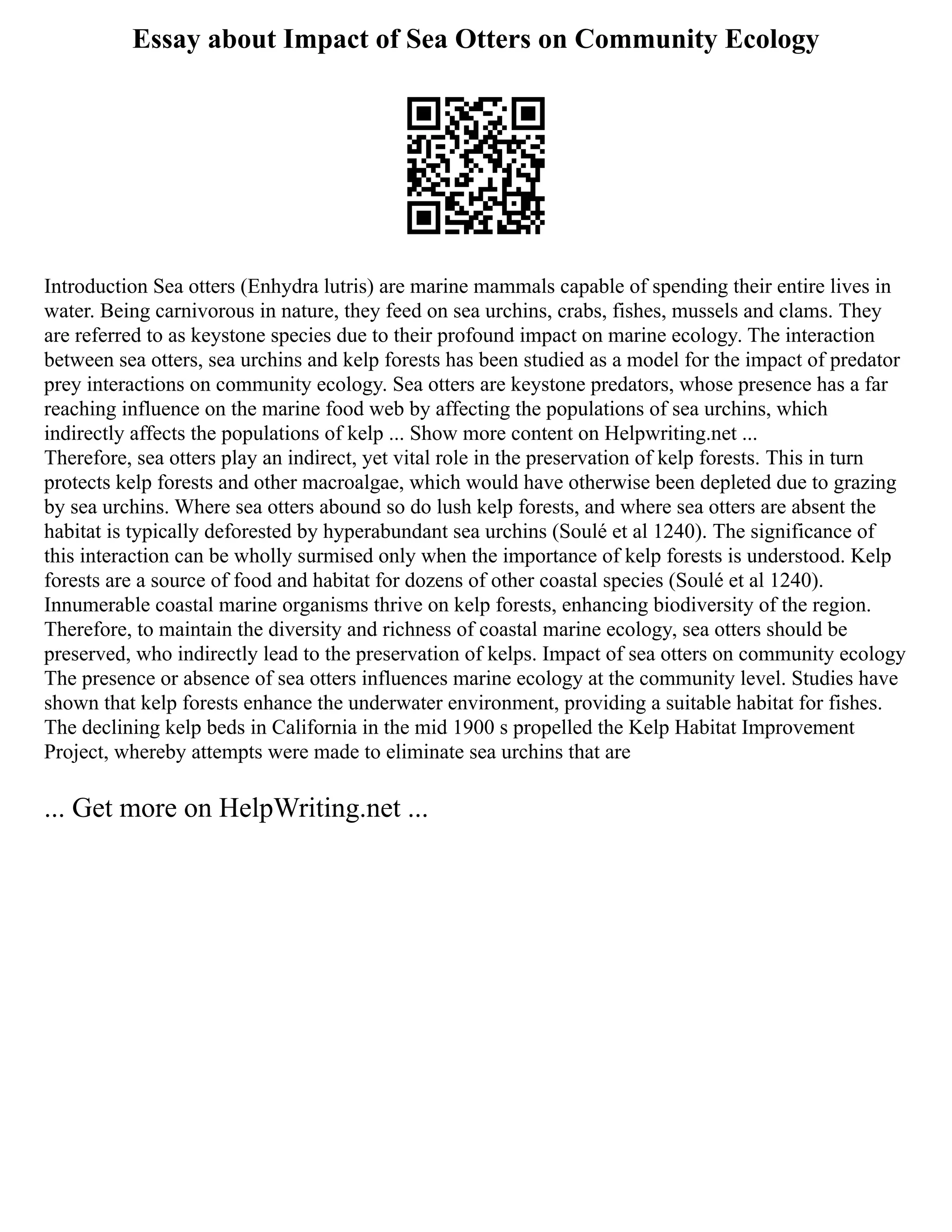 Essay about Impact of Sea Otters on Community Ecology
Introduction Sea otters (Enhydra lutris) are marine mammals capable of spending their entire lives in
water. Being carnivorous in nature, they feed on sea urchins, crabs, fishes, mussels and clams. They
are referred to as keystone species due to their profound impact on marine ecology. The interaction
between sea otters, sea urchins and kelp forests has been studied as a model for the impact of predator
prey interactions on community ecology. Sea otters are keystone predators, whose presence has a far
reaching influence on the marine food web by affecting the populations of sea urchins, which
indirectly affects the populations of kelp ... Show more content on Helpwriting.net ...
Therefore, sea otters play an indirect, yet vital role in the preservation of kelp forests. This in turn
protects kelp forests and other macroalgae, which would have otherwise been depleted due to grazing
by sea urchins. Where sea otters abound so do lush kelp forests, and where sea otters are absent the
habitat is typically deforested by hyperabundant sea urchins (Soulé et al 1240). The significance of
this interaction can be wholly surmised only when the importance of kelp forests is understood. Kelp
forests are a source of food and habitat for dozens of other coastal species (Soulé et al 1240).
Innumerable coastal marine organisms thrive on kelp forests, enhancing biodiversity of the region.
Therefore, to maintain the diversity and richness of coastal marine ecology, sea otters should be
preserved, who indirectly lead to the preservation of kelps. Impact of sea otters on community ecology
The presence or absence of sea otters influences marine ecology at the community level. Studies have
shown that kelp forests enhance the underwater environment, providing a suitable habitat for fishes.
The declining kelp beds in California in the mid 1900 s propelled the Kelp Habitat Improvement
Project, whereby attempts were made to eliminate sea urchins that are
... Get more on HelpWriting.net ...
 