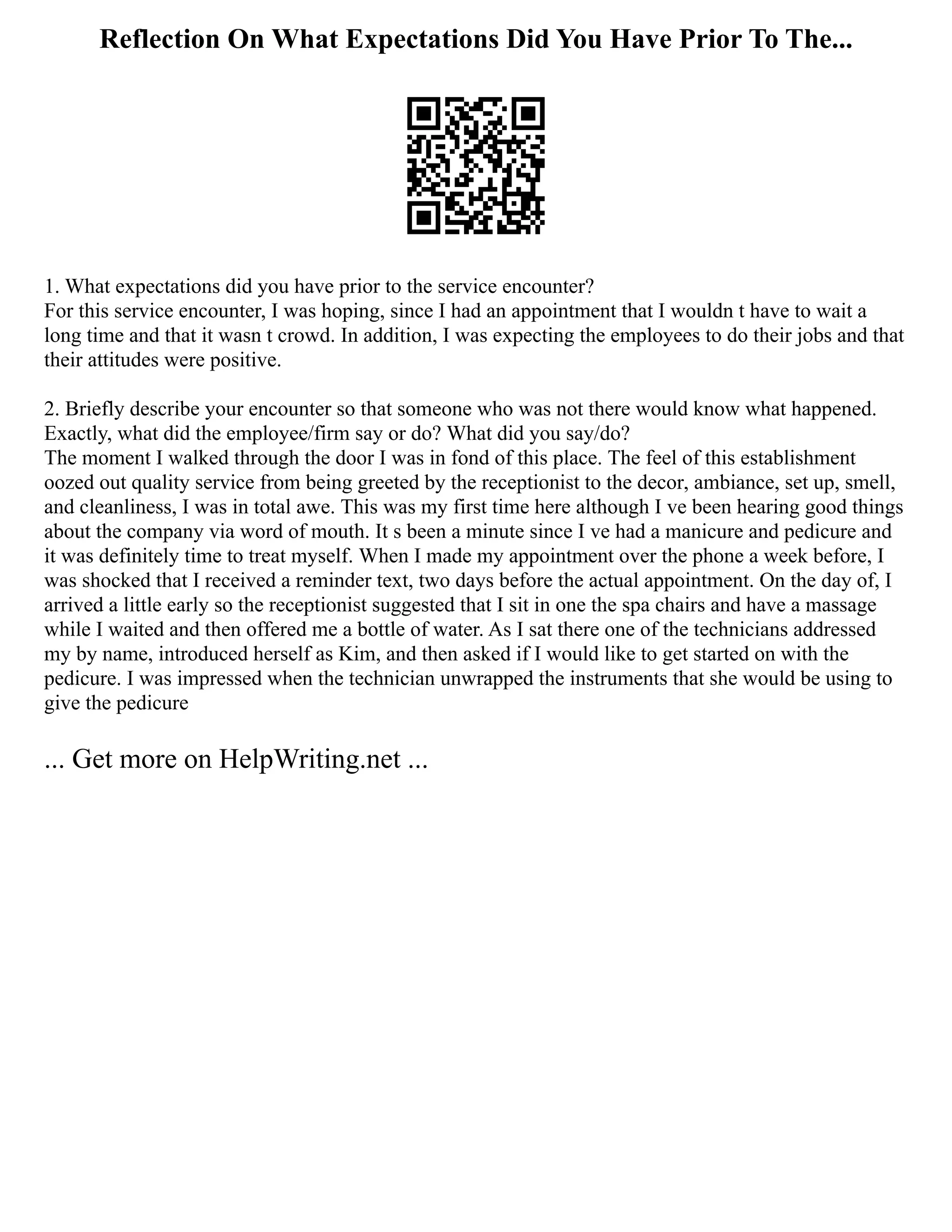 Reflection On What Expectations Did You Have Prior To The...
1. What expectations did you have prior to the service encounter?
For this service encounter, I was hoping, since I had an appointment that I wouldn t have to wait a
long time and that it wasn t crowd. In addition, I was expecting the employees to do their jobs and that
their attitudes were positive.
2. Briefly describe your encounter so that someone who was not there would know what happened.
Exactly, what did the employee/firm say or do? What did you say/do?
The moment I walked through the door I was in fond of this place. The feel of this establishment
oozed out quality service from being greeted by the receptionist to the decor, ambiance, set up, smell,
and cleanliness, I was in total awe. This was my first time here although I ve been hearing good things
about the company via word of mouth. It s been a minute since I ve had a manicure and pedicure and
it was definitely time to treat myself. When I made my appointment over the phone a week before, I
was shocked that I received a reminder text, two days before the actual appointment. On the day of, I
arrived a little early so the receptionist suggested that I sit in one the spa chairs and have a massage
while I waited and then offered me a bottle of water. As I sat there one of the technicians addressed
my by name, introduced herself as Kim, and then asked if I would like to get started on with the
pedicure. I was impressed when the technician unwrapped the instruments that she would be using to
give the pedicure
... Get more on HelpWriting.net ...
 