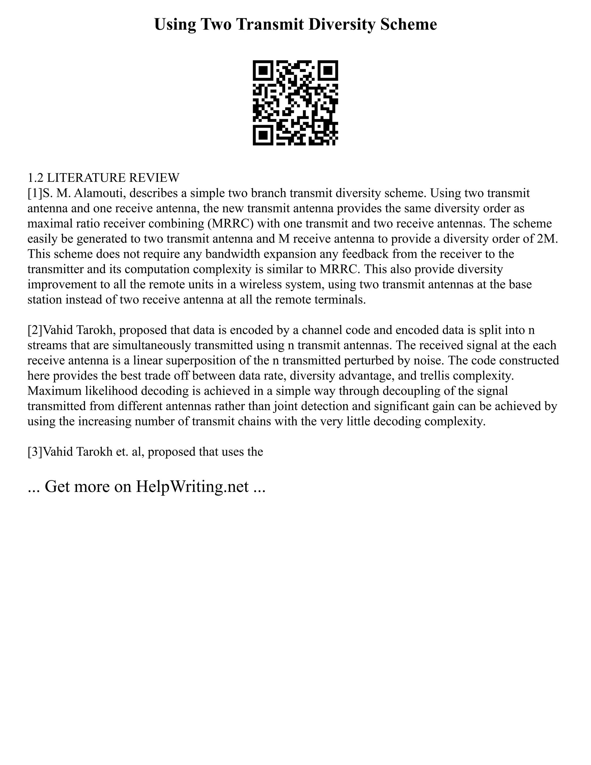 Using Two Transmit Diversity Scheme
1.2 LITERATURE REVIEW
[1]S. M. Alamouti, describes a simple two branch transmit diversity scheme. Using two transmit
antenna and one receive antenna, the new transmit antenna provides the same diversity order as
maximal ratio receiver combining (MRRC) with one transmit and two receive antennas. The scheme
easily be generated to two transmit antenna and M receive antenna to provide a diversity order of 2M.
This scheme does not require any bandwidth expansion any feedback from the receiver to the
transmitter and its computation complexity is similar to MRRC. This also provide diversity
improvement to all the remote units in a wireless system, using two transmit antennas at the base
station instead of two receive antenna at all the remote terminals.
[2]Vahid Tarokh, proposed that data is encoded by a channel code and encoded data is split into n
streams that are simultaneously transmitted using n transmit antennas. The received signal at the each
receive antenna is a linear superposition of the n transmitted perturbed by noise. The code constructed
here provides the best trade off between data rate, diversity advantage, and trellis complexity.
Maximum likelihood decoding is achieved in a simple way through decoupling of the signal
transmitted from different antennas rather than joint detection and significant gain can be achieved by
using the increasing number of transmit chains with the very little decoding complexity.
[3]Vahid Tarokh et. al, proposed that uses the
... Get more on HelpWriting.net ...
 