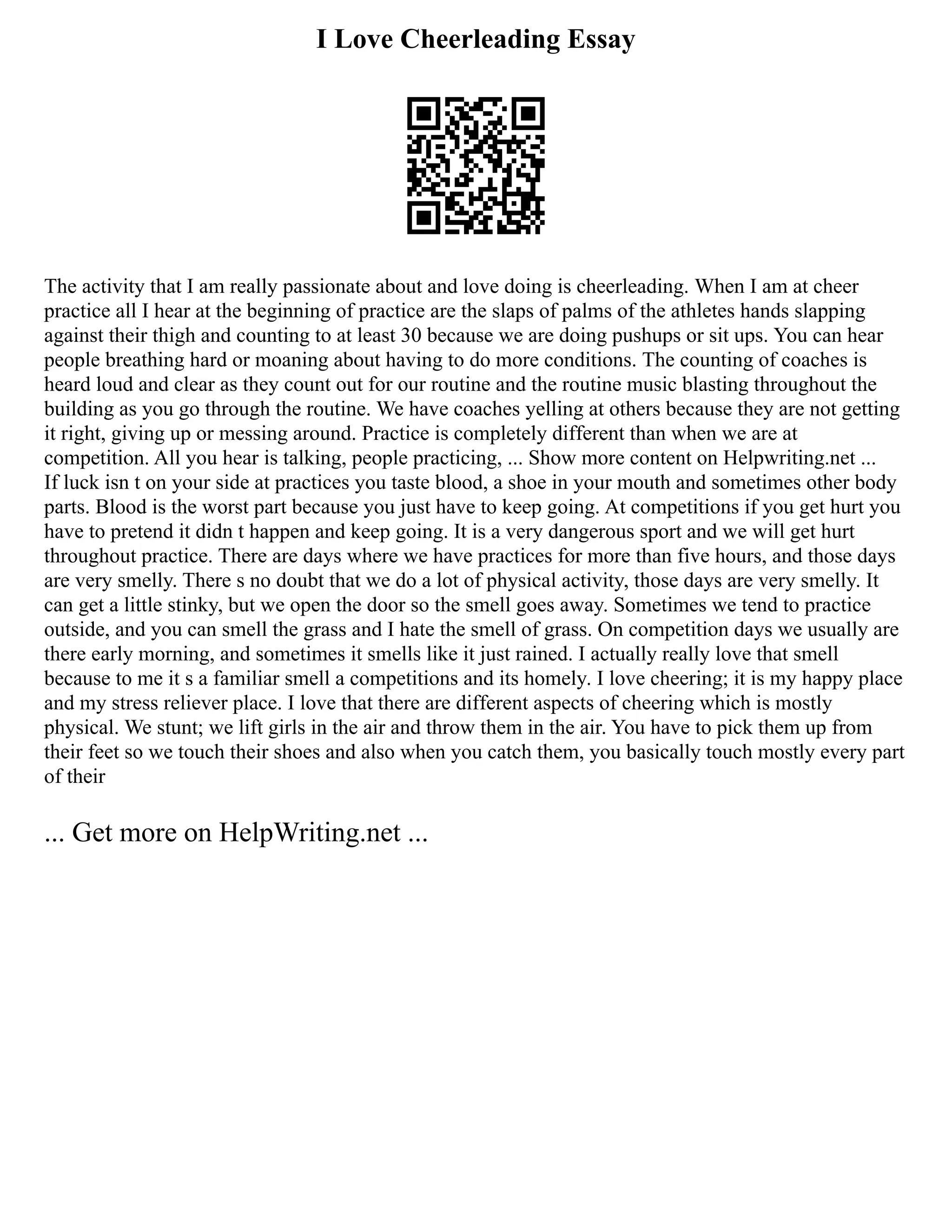 I Love Cheerleading Essay
The activity that I am really passionate about and love doing is cheerleading. When I am at cheer
practice all I hear at the beginning of practice are the slaps of palms of the athletes hands slapping
against their thigh and counting to at least 30 because we are doing pushups or sit ups. You can hear
people breathing hard or moaning about having to do more conditions. The counting of coaches is
heard loud and clear as they count out for our routine and the routine music blasting throughout the
building as you go through the routine. We have coaches yelling at others because they are not getting
it right, giving up or messing around. Practice is completely different than when we are at
competition. All you hear is talking, people practicing, ... Show more content on Helpwriting.net ...
If luck isn t on your side at practices you taste blood, a shoe in your mouth and sometimes other body
parts. Blood is the worst part because you just have to keep going. At competitions if you get hurt you
have to pretend it didn t happen and keep going. It is a very dangerous sport and we will get hurt
throughout practice. There are days where we have practices for more than five hours, and those days
are very smelly. There s no doubt that we do a lot of physical activity, those days are very smelly. It
can get a little stinky, but we open the door so the smell goes away. Sometimes we tend to practice
outside, and you can smell the grass and I hate the smell of grass. On competition days we usually are
there early morning, and sometimes it smells like it just rained. I actually really love that smell
because to me it s a familiar smell a competitions and its homely. I love cheering; it is my happy place
and my stress reliever place. I love that there are different aspects of cheering which is mostly
physical. We stunt; we lift girls in the air and throw them in the air. You have to pick them up from
their feet so we touch their shoes and also when you catch them, you basically touch mostly every part
of their
... Get more on HelpWriting.net ...
 