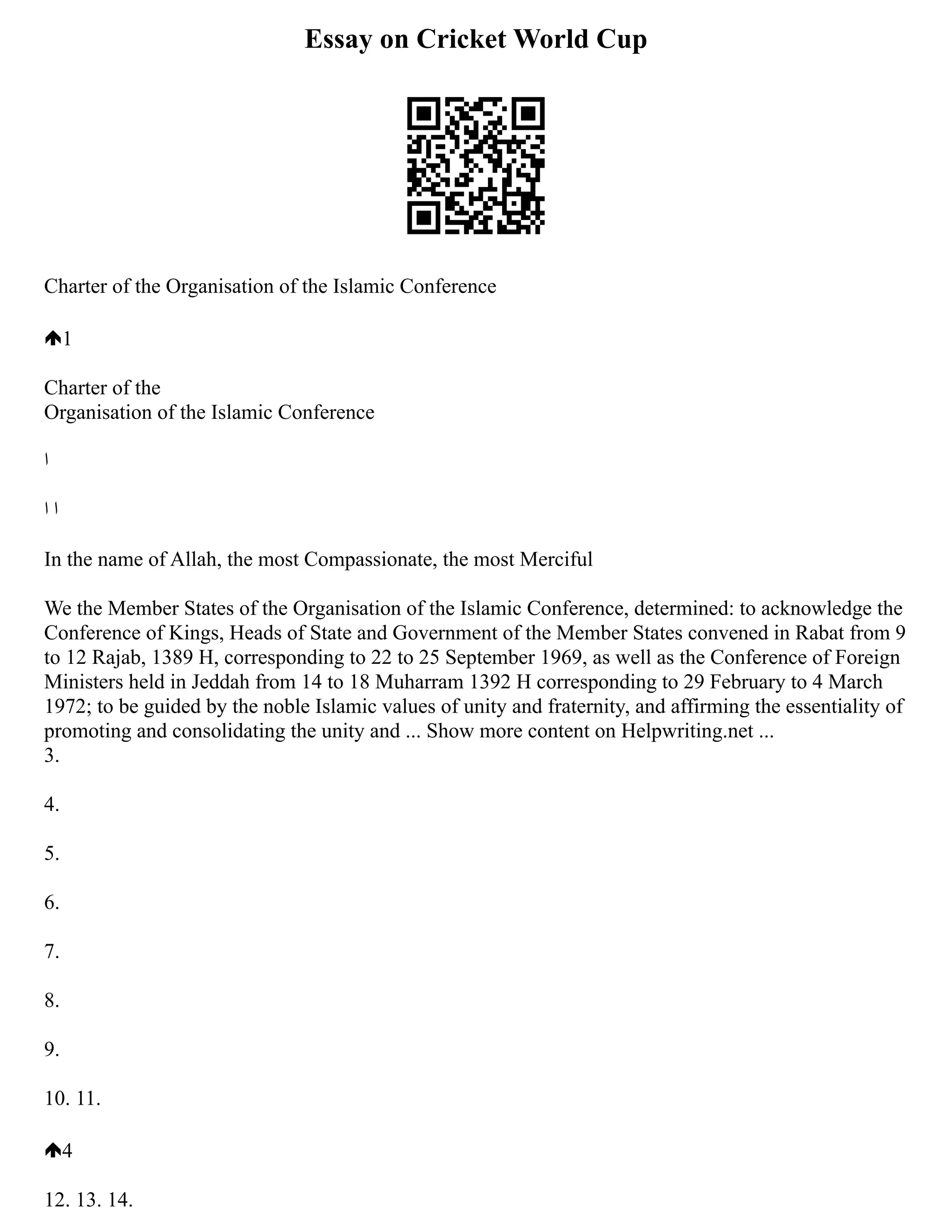 Essay on Cricket World Cup
Charter of the Organisation of the Islamic Conference
1
Charter of the
Organisation of the Islamic Conference
‫‫ا‬
‬
‫ا‬ ‫‫ا‬
‬
In the name of Allah, the most Compassionate, the most Merciful
We the Member States of the Organisation of the Islamic Conference, determined: to acknowledge the
Conference of Kings, Heads of State and Government of the Member States convened in Rabat from 9
to 12 Rajab, 1389 H, corresponding to 22 to 25 September 1969, as well as the Conference of Foreign
Ministers held in Jeddah from 14 to 18 Muharram 1392 H corresponding to 29 February to 4 March
1972; to be guided by the noble Islamic values of unity and fraternity, and affirming the essentiality of
promoting and consolidating the unity and ... Show more content on Helpwriting.net ...
3.
4.
5.
6.
7.
8.
9.
10. 11.
4
12. 13. 14.
 