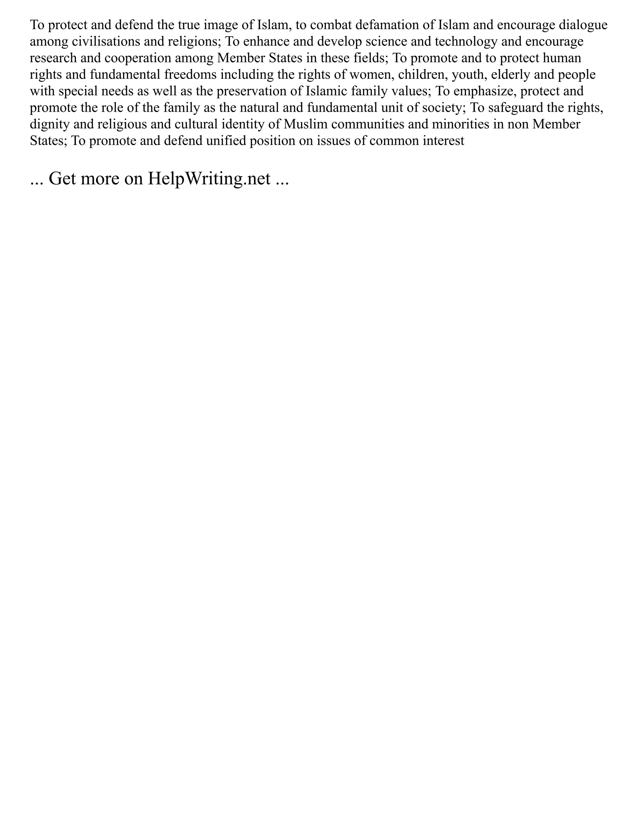 To protect and defend the true image of Islam, to combat defamation of Islam and encourage dialogue
among civilisations and religions; To enhance and develop science and technology and encourage
research and cooperation among Member States in these fields; To promote and to protect human
rights and fundamental freedoms including the rights of women, children, youth, elderly and people
with special needs as well as the preservation of Islamic family values; To emphasize, protect and
promote the role of the family as the natural and fundamental unit of society; To safeguard the rights,
dignity and religious and cultural identity of Muslim communities and minorities in non Member
States; To promote and defend unified position on issues of common interest
... Get more on HelpWriting.net ...
 